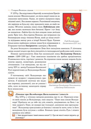 1 6 5
У 1279 р. Лев втрутився в боротьбу за володіння Краків­
ською землею (Малопольщею), де після смерті князя не за­
лишилося наступника. Однак, не маючи підтримки серед
місцевої знаті, Лев зазнав поразки. Розгніваний невдачею,
він вирішив за будь-яку ціну приєднати щось до своїх во­
лодінь. Об’єктом зазіхань князя стала Люблінська зем­
ля, яка колись належала його батькові. Проте і тут йому
не пощастило. Люблін був під його владою лише декілька
років. Крім того, Лев утратив Пониззя, яке потрапило під
безпосередню владу темника Ногая, який до кінця століт­
тя відігравав значну роль в історії Золотої Орди. Єдиним ГербВолодимира-
більш-менш серйозним успіхом князя було відвоювання в Волинського (XIV cm.)
Угорщини частини Закарпаття з центром у Мукачеві.
За роки безладного князювання Лева його володіння занепали. У літописах
немає жодної згадки про його діяльність із господарської розбудови своїх земель.
Повного протилежністю Лева був волинський князь Володимир Василь­
ковим (1269-1289 рр.). Своє невеличке князівство він зробив процвітаючим.
Розвивалися міста, торгівля і ремесла. За сприяння князя велося широке будів­
ництво церков, монастирів, розвивалося
літописання. І не випадково, що від по­
чатку XIV ст. центр Галицько-Волинської
Русі перемістився до Володимира-Волин-
ського.
У тогочасному світі Володимира ша­
нували як мудрого і справедливого пра­
вителя. У зовнішній політиці він відда­
вав перевагу дипломатії, але не уникав і
війн, коли по-іншому залагодити справу
було неможливо.
Літопис про Володимира Васильковича і лтвлгів
Під 1279 р. у літопису вміщено розповідь про те, як «Прислали ятвя-
ги своїх послів до Володимира, таке кажучи: “Пане наш князю Володи­
мире! Приїхали ми до тебе від усіх ятвягів, сподіваючись на Бога і на
твоє здоров’я. Пане, не помори нас [голодом], допоможи нам прогодува­
тися”. Володимир прислухався до благань і послав їм жита, хоча і в його
володіннях було сутужно з хлібом. Близько трьох століть Русь і ятвяги
воювали між собою».
Q 1. Чим продиктовано такий вчинок князя? 2. Про які якості князя свідчить ця
розповідь?
Галицько-Волинська держава
Пам ’ятн и к Володимиру Васильковичу
у Кам.’янці-Подільському
 