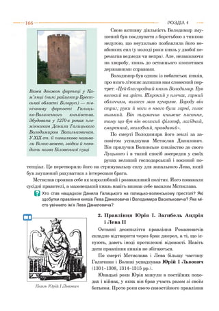 1 6 6 РОЗДІЛ 4
Свою активну діяльність Володимир зму­
шений був поєднувати з боротьбою з тяжкою
недугою, що неухильно позбавляла його не­
абияких сил (у молоді роки князь у двобої пе­
ремагав ведмедя чи вепра). Але, незважаючи
на хворобу, князь до останнього клопотався
державними справами.
Володимир був одним із небагатьох князів,
про якого літопис залишив нам словесний пор­
трет: «Цей благородний князь Володимир. Був
високий на зріст . Ш ирокий у плечах, гарний
обличчям, волосся мав кучеряве. Б ороду він
ст риг; руки й ноги в нього були гарні, голос
низький. В ін тлумачив книж не писання,
т ом у щ о був він великий філософ, лагідний,
см иренний, незлобний, правдивий».
По смерті Володимира його землі за за­
повітом успадкував Мстислав Данилович.
Він прилучив Волинське князівство до свого
Луцького і в такий спосіб зосередив у своїх
руках великий господарський і воєнний по­
тенціал. Це перетворило його на стримувальну силу для запального Лева, який
був змушений рахуватися з інтересами брата.
Мстислав проявив себе як миролюбний і розважливий політик. Його поважали
сусідні правителі, а мазовецький князь навіть визнав себе васалом Мстислава.
В Хто став нащадком Данила Галицького на галицько-волинському престолі? Які
здобутки правління князів Лева Даниловича і Володимира Васильковича? Яке мі­
сто увічнило ім’я Лева Даниловича?2
В еж а донж он фортеці у Ка­
м ’янці (нині райцент р Брест ­
ської област і Білорусі) — пів­
нічному форпост і Галиць­
ко-Волинського князівст ва.
Збудована у 1270-х роках пле­
мінником Данила Галицького
Володимиром Васильковичем.
УXIX ст. її помилково назива­
ли Білою вежею, звідки й похо­
дить назва Біловезької пущі
Князь Юрій І Львович
2. Правління Юрія І. Загибель Андрія
і Лева II
Останні десятиліття правління Романовичів
складно відтворити через брак джерел, а ті, що іс­
нують, дають іноді протилежні відомості. Навіть
дати правління князів не збігаються.
По смерті Мстислава і Лева більшу частину
Галичини і Волині успадкував Юрій І Львович
(1301-1308, 1314-1315 рр.).
Юнацькі роки Юрія минули в постійних похо­
дах і війнах, у яких він брав участь разом зі своїм
батьком. Проте роки свого самостійного правління
 