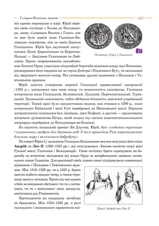 Галицько-Волинська держава ■ 1 6 7
П ечатка Юрія І Львовича
він провів переважно в мирі. Юрій пере­
ніс свою столицю з Холма до Володими­
ра, знову з’єднавши Волинь і Галич, але
то вже було зовсім інше Галицько-Во­
линське князівство, ніж за часів Данила
Галицького. Юрій був змушений посту­
питися Литві Дорогичином та Берестям,
Польщі — Західною Галичиною та Люб­
ліном. Проте, скориставшись послаблен­
ням Золотої Орди, унаслідок міжусобної боротьби відновив владу над Пониззям,
розширивши його кордони аж до гирла Дністра і Південного Бугу, та звільнився
від зверхності монголо-татар. Він установив дружні відносини з Польщею і Те­
втонським орденом.
Юрій домігся утворення окремої Галицької православної митрополії
(1303 р.), зміцнивши цим свою владу та незалежність князівства. Галицька
митрополія мала Галицький, Волинський, Луцький, Перемишльський, Турів-
ський, Холмський єпископати, тобто обіймала більшість заселеної української
території. Такий крок було продиктовано подією, яка сталася в 1299 р., коли
митрополит Київський і всієї Русі перебрався до Московської землі. Першим
митрополитом галицьким був, імовірно, грек Нифонт, а другим — представник
місцевого духовенства Петро, який згодом під тиском константинопольського
патріарха перебрався до Володимира-на-Клязьмі.
Як свідчить польський хроніст Ян Длугош, Юрій, був «лю диною сприт ною
і ш ляхет ною, щ едрою для духовних осіб. У його правління Р усь корист увал ася
благам и м иру і вел ичезного добробут у».
По смерті Юрія І у володіння Галицько-Волинською землею вступили його сини
Андрій та Лев П (1308-1323 рр.), які титулувалися «Божою милістю князі всієї
Руської землі, Галичини і Володимири». Свою політику брати спрямували на бо­
ротьбу за остаточне звільнення від влади Орди та загарбницьких зазіхань литов­
ського князя Ґедиміна. Для реалізації своїх планів князі підтримували союзницькі
відносини з Польщею і Тевтонським орде­
ном. Між 1316-1320 рр. та в 1323 р. брати
змогли відбити напади татар, а також стри­
мали наступ литовців. Проте під час одного
з боїв за невідомих обставин (чи то з литов­
цями, чи то з монголами) вони загинули,
закінчивши рід Романовичів.
Претендентів на спадщину загиблих
не бракувало. Між 1324-1325 рр. в ролі
галицького і волинського правителів епі­
 