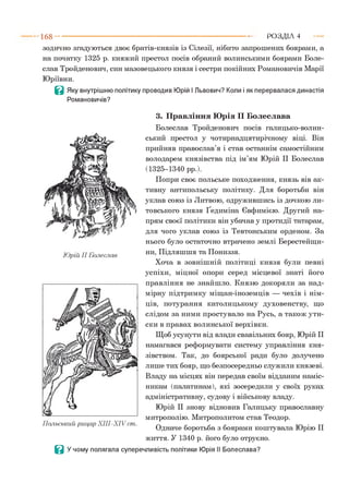 зодично згадуються двоє братів-князів із Сілезії, нібито запрошених боярами, а
на початку 1325 р. княжий престол посів обраний волинськими боярами Боле­
слав Тройденович, син мазовецького князя і сестри покійних Романовичів Марії
Юріївни.
В Яку внутрішню політику проводив Юрій І Львович? Коли і як перервалася династія
Романовичів?
1 6 8 ---------------------------------------------------------------------------------------------------------Р О З Д ІЛ 4
3. Правління Юрія II Болеслава
Болеслав Тройденович посів галицько-волин­
ський престол у чотирнадцятирічному віці. Він
прийняв православ’я і став останнім самостійним
володарем князівства під ім’ям Юрій II Болеслав
(1325-1340 рр.).
Попри своє польське походження, князь вів ак­
тивну антипольську політику. Для боротьби він
уклав союз із Литвою, одружившись із дочкою ли­
товського князя Ґедиміна Євфимією. Другий на­
прям своєї політики він убачав у протидії татарам,
для чого уклав союз із Тевтонським орденом. За
нього було остаточно втрачено землі Берестейщи­
ни, Підляшшя та Пониззя.
Хоча в зовнішній політиці князя були певні
успіхи, міцної опори серед місцевої знаті його
правління не знайшло. Князю докоряли за над­
мірну підтримку міщан-іноземців — чехів і нім­
ців, потурання католицькому духовенству, що
слідом за ними простувало на Русь, а також ути­
ски в правах волинської верхівки.
Щоб усунути від влади свавільних бояр, Юрій II
намагався реформувати систему управління кня­
зівством. Так, до боярської ради було долучено
лише тих бояр, що безпосередньо служили князеві.
Владу на місцях він передав своїм відданим наміс­
никам (палатинам), які зосередили у своїх руках
адміністративну, судову і військову владу.
Юрій II знову відновив Галицьку православну
митрополію. Митрополитом став Теодор.
Одначе боротьба з боярами коштувала Юрію II
життя. У 1340 р. його було отруєно.
Ц У чому полягала суперечливість політики Юрія II Болеслава?
 
