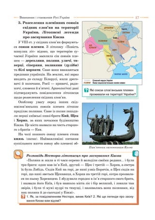 Виникнення і становлення Русі-України 1 7 -
3. Розселення племінних союзів
східних слов’ян на території
України. Літописні легенди
про заснування Києва
У VIII ст. у східних слов’ян формують­
ся союзи племен. З літопису «Повість
минулих літ» відомо, що територію су­
часної України заселяли сім союзів пле­
мен — деревляни, поляни, уличі, ти-
верці, сіверяни, волиняни (дуліби)
та білі хорвати. Саме вони вважаються
предками українців. На землях, які зараз
входять до складу Білорусі, жили дрего­
вичі й полочани, Росії — кривичі, ради­
мичі, словени й в’ятичі. Археологічні дані
підтверджують повідомлення літописця
щодо розселення східних слов’ян.
Особливу увагу серед інших схід­
нослов’янських союзів племен літопис
приділяє полянам. Саме із полян походи­
ли перші київські князі-брати Кий, Щек
і Хорив, за яких почалося будівництво
Києва. Це місто назвали на честь старшо­
го з братів — Кия.
На чолі кожного союзу племен стояв
князь (каган). Найважливіші питання
суспільного життя союзу або племені об-
I
Пам’ятник засновникам Києва
Розповідь Нестора-літописця про заснування Києва
«Поляни ж жили в ті часи окремо й володіли своїми родами... і були
три брати: один мав ім’я Кий, другий — Щек і третій — Хорив, а сестра
їх була Либідь. Сидів Кий на горі, де нині узвіз Боричів, а Щек сидів на
горі, що нині зветься Щекавиця, а Хорив на третій горі, котра прозвала­
ся по ньому Хоревицею. І збудували городок в ім’я старшого свого брата,
і назвали його Київ, і був навколо міста ліс і бір великий, і ловили там
звірів, і були ті мужі мудрі та тямущі, і називались вони полянами, від
них поляни й до сьогодні у Києві».
в 1. Як, за повідомленням Нестора, виник Київ? 2. Які ще легенди про засну­
вання Києва вам відомі?
 