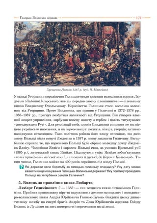 Хрещення Л и тви 1387р. (худ. Я. Матейко)
У складі Угорщини королівство Галицьке стало власним володінням короля Лю-
довіка (Лайоша) Угорського, яке він передав своєму племінникові — сілезькому
князю Владиславу Опольському. Королівство Галицьке стало васально залеж­
ним від Угорщини. Проте Владислав, що правив у Галичині в 1372-1378 рр.,
1385-1387 рр., прагнув позбутися залежності від Угорщини. Він створив влас­
ний апарат управління, карбував власну монету з гербом і навіть титулувався
«самодержцем Русі». Для реалізації своїх планів Владислав спирався не на міс­
цеве українське населення, а на переселенців: поляків, німців, угорців; активно
насаджував католицизм. Така політика робила його владу непевною, що дало
змогу Польщі після смерті Людовіка в 1387 р. знову захопити Галичину. Загар­
банню сприяло те, що королевою Польщі було обрано молодшу дочку Людові­
ка Ядвіґу. Чоловіком Ядвіґи і королем Польщі став, за умовою Кревської унії
(1385 р.), литовський князь Яґайло. Підписуючи унію, Яґайло зобов’язувався
«навік п риєднат и всі свої зем лі, л ит овські й р усь к і, до К орони П ольської». Та­
ким чином, Галичина майже на 400 років перейшла під владу Польщі.
В Які держави вели боротьбу за галицько-голинську спадщину? Яку дату можна
вважати кінцем існування Галицько-Волинської держави? Яку політику проводила
Польща на загарбаних землях Галичини?5
5. Волинь за правління князя Любарта
Любарт Ґедимінович (? — 1385) — син великого князя литовського Ґеди-
міна. Прийняв православну віру та одружився з дочкою галицького і володими-
ро-волинського князя Андрія Юрійовича Ганною-Бучою. Завдяки цьому динас­
тичному шлюбу по смерті братів Андрія та Лева Юрійовичів одержав Східну
Волинь із Луцьком як зять померлого і переселився на ці землі.
Галицько-Волинська держава
 