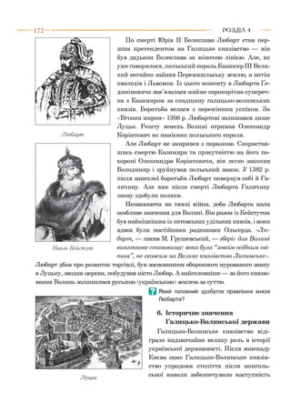 1 7 2 - ■ Р О З Д ІЛ 4
По смерті Юрія II Болеслава Любарт став пер­
шим претендентом на Галицьке князівство — він
був дядьком Болеслава за жіночою лінією. Але, як
уже говорилося, польський король Казимир III Вели­
кий негайно зайняв Перемишльську землю, а потім
оволодів і Львовом. Із цього моменту в Любарта Ґе-
диміновича зав’язалася майже сорокорічна супереч­
ка з Казимиром за спадщину галицько-волинських
князів. Боротьба велася з перемінним успіхом. За
«Вічним миром» 1366 р. Любартові залишався лише
Луцьк. Решту земель Волині отримав Олександр
Лю барт Коріатович як намісник польського короля.*6
Але Любарт не змирився з поразкою. Скористав­
шись смертю Казимира та присутністю на його по­
хороні Олександра Коріатовича, він легко захопив
Володимир і зруйнував польський замок. У 1382 р.
після запеклої боротьби Любарт повернув собі й Га­
личину. Але вже після смерті Любарта Галичину
знову здобули поляки.
Незважаючи на тяжкі війни, доба Любарта мала
особливе значення для Волині. Він разом із Кейстутом
був найміцнішим із литовських удільних князів, і вони
вдвох були постійними радниками Ольґерда. «Лю­
барт, — писав М. Грушевський, — зберіг для Волині
Князь К ейстут винят кове ст ановищ е: вона була “зовсім осібним сві­
т ом ”, не схож им на В елике князівст во Л итовське».
Любарт дбав про розвиток торгівлі, був засновником оборонного мурованого замку
в Луцьку, зводив церкви, побудував місто Любар. А найголовніше — за його князю­
вання Волинь залишалася руською (українською) землею за суттю.
В Який головний здобуток правління князя
Любарта?
6. Історичне значення
Галицько-Волинської держави
Галицько-Волинське князівство віді­
грало надзвичайно велику роль в історії
української державності. Після занепаду
Києва саме Галицько-Волинське князів­
ство упродовж століття після монголь­
ської навали забезпечувало наступністьЛуцьк
 