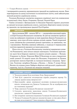 і неперервність розвитку державницьких традицій на українських землях. Воно
перетворилося на центр політичного та економічного життя, який забезпечував
високий розвиток українських земель.
Галицько-Волинське князівство охороняло українські землі від поневолення
та асиміляції з боку Литви, Угорщини, Польщі, Золотої Орди.
Своїми зв’язками з Центральною та Західною Європою сприяла долученню
до західної культури українських земель, одночасно зберігаючи власну культур­
ну традицію, що продовжувала традиції Русі-України.
Галицько-Волинська держава ----------------------------------------------------------- 1 7 3
ВИСНОВКИ
Друга половина XIII - початок XIV ст. — надзвичайно важливий період
в історії Галицько-Волинського князівства. За цей час князівство пройшло
шлях від найвищого піднесення за часів правління Данила Галицького до
занепаду, коли стало об’єктом зазіхань сусідніх держав. Такий історичний
шлях князівства був зумовлений різними причинами, як зовнішніми, так
і внутрішніми. Постійна зовнішня небезпека, а подекуди й нерозсудлива
політика правителів призвели до такого результату.
Після того я к у Галицько-Волинському князівстві перервалася динас­
тія Романовичів, воно почало швидко занепадати. Головними причина­
ми цього були боярське свавілля та агресія сусідніх держав — Польщі,
Угорщини та Литви. Отруєння Юрія II Болеслава не дало утвердитися
новій династії. Зі смертю князя між Польщею, Угорщиною та Литвою
розгорілася запекла боротьба за галицько-волинську спадщину. Зреш­
тою, Галичину загарбала Польща, а Волинь — Литва. У складі Литви
Волинь під владою князя Любарта зберігала свій руський (український)
характер, тоді як у Галичині він нещадно нищився.
ЗАКРІПИМО ЗНАННЯ
1. Чи розсудливою була політика Лева Даниловича?
2. Чим було зумовлені неодноразові спроби утворити окрему Га­
лицьку православну митрополію?
3. Прослідкуйте зміни зовнішньої політики галицько-волинських
князів, починаючи від Данила Галицького. Як це відображалося
на становищі держави?
4. Чому занепало Галицько-Волинське князівство?
5. Складіть хронологію правління князів Галицько-Волинського
князівства з династії Романовичів.
6. Яке історичне значення існування Галицько-Волинської держави?
7. Чи мало Галицько-Волинське князівство шанс за тих умов зберег­
ти свою незалежність? Свою відповідь обґрунтуйте.
 
