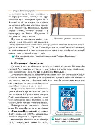 1 7 5Галицько-Волинська держава
та знаряддях праці (мітки) засвідчують,
що серед ремісників, купців, бояр і дру­
жинників була поширена грамотність.
Бронзові та кістяні писала для писання
на воскових таблицях археологи знайш­
ли у Звенигороді, Перемишлі, Галичі,
Бересті (Бресті), берестяні грамоти — у
Звенигороді та Бересті. Збереглися й
пергаментні грамоти князів.
Про значне поширення освіти, при­
наймні серед заможних кіл населення
Галицько-Волинського князівства, опосередковано свідчать пам’ятки давньо­
руської писемності ХІІ-ХІІІ ст. У жодному літописі, крім Галицько-Волинсько­
го, неможливо знайти таку кількість згадок про писців, князівські канцелярії,
архіви, грамоти, заповіти, купчі тощо.
В Що є свідченням рівня грамотності населення в Галицько-Волинському
князівстві?
3. Література і літописання
До нашого часу не збереглися пам’ятки світської літератури Галицько-Во­
линської Русі, хоча їхнє існування — безсумнівне. До таких творів деякі дослід­
ники зараховують «Повість про осліплення Василька».
Літописання в Галицько-Волинському князівстві мало свої особливості. Одні до­
слідники вважають, що воно було продовженням традицій київських літописців,
інші стверджують, що тут існувала зовсім інша традиція: написання окремих пові­
стей, своєрідних світських житій князя, які
згодом було об’єднано в єдиний твір.
Найраннішою літописною пам’яткою
краю є «Повість про осліплення Василь­
ка», написана 1097 р. невідомим автором.
У ній розповідається про трагічну долю
теребовлянського князя Василька Рости-
славича, якого осліпив волинський князь.
Найяскравішою пам’яткою літопи­
сання Галицько-Волинського князівства
є «Галицько-Волинський літопис».
Він був знайдений у 1809 р. видатним ро­
сійським істориком М. Карамзіним.
Особливістю літопису є те, що він спер­
шу був літературним твором без поділу
Обкладинка сучасного видання
Галицько-Волинського літопису
В Вкажіть, який герб Галицької
землі, а який — Волинської.
Берестяна грамота з ш калами
 