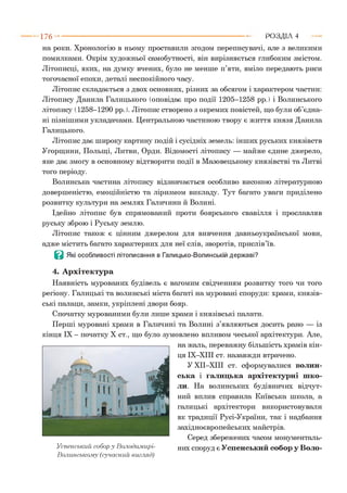 на роки. Хронологію в ньому проставили згодом переписувачі, але з великими
помилками. Окрім художньої самобутності, він вирізняється глибоким змістом.
Літописці, яких, на думку вчених, було не менше п’яти, вміло передають риси
тогочасної епохи, деталі неспокійного часу.
Літопис складається з двох основних, різних за обсягом і характером частин:
Літопису Данила Галицького (оповідає про події 1205-1258 рр.) і Волинського
літопису (1258-1290 рр. ). Літопис створено з окремих повістей, що були об’єдна­
ні пізнішими укладачами. Центральною частиною твору є життя князя Данила
Галицького.
Літопис дає широку картину подій і сусідніх земель: інших руських князівств
Угорщини, Польщі, Литви, Орди. Відомості літопису — майже єдине джерело,
яке дає змогу в основному відтворити події в Мазовецькому князівстві та Литві
того періоду.
Волинська частина літопису відзначається особливо високою літературною
довершеністю, емоційністю та ліризмом викладу. Тут багато уваги приділено
розвитку культури на землях Галичини й Волині.
Ідейно літопис був спрямований проти боярського свавілля і прославляв
руську зброю і Руську землю.
Літопис також є цінним джерелом для вивчення давньоукраїнської мови,
адже містить багато характерних для неї слів, зворотів, прислів’їв.
В Які особливості літописання в Галицько-Волинській державі?
4. Архітектура
Наявність мурованих будівель є вагомим свідченням розвитку того чи того
регіону. Галицькі та волинські міста багаті на муровані споруди: храми, князів­
ські палаци, замки, укріплені двори бояр.
Спочатку мурованими були лише храми і князівські палати.
Перші муровані храми в Галичині та Волині з’являються досить рано — із
кінця IX - початку X ст., що було зумовлено впливом чеської архітектури. Але,
на жаль, переважну більшість храмів кін­
ця ІХ-ХІІІ ст. назавжди втрачено.
У ХІІ-ХПІ ст. сформувалися волин­
ська і галицька архітектурні шко­
ли. На волинських будівничих відчут­
ний вплив справила Київська школа, а
галицькі архітектори використовували
як традиції Русі-України, так і надбання
західноєвропейських майстрів.
Серед збережених часом монументаль-
Уепенеький собор у Володимирі- них споруд є Успенський собор у Воло-
Волинському (сучасний вигляд)
1 7 6 -------------------------------------------------------------------------------------------------------Р О З Д ІЛ 4
 