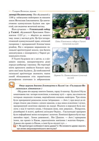 1 7 7 "
димирі-Волинському. Він збудований у
1160 р. київськими майстрами за наказом
князя Мстислава Ізяславовича. Ця шести-
стовпна однокупольна будівля має про­
стий, але водночас величний вигляд.
Його сучасник — Успенський собор
у Галичі, збудований Ярославом Осмо-
мислом (1157 р.), — зберігся до нашого
часу лише у вигляді руїн. Це був чотири-
стовпний однокупольний храм, оточений
галереями і прикрашений білокам’яною
різьбою. Він є яскравим виразником га­
лицької архітектурної школи, яка багато
запозичувала з поширеного у Європі ро­
манського стилю.
У Галичі будували не з цегли, а з міс­
цевого каменю, використовуючи різні
породи алебастру і вапняку. На території
міста археологи знайшли близько трид­
цяти кам’яних будівель. До особливостей
галицької архітектури належить також
спосіб облицювання стін керамічними
рельєфними плитками із зображенням
Галицько-Волинська держава
Руїни Успенського собору в Галичі
(сучасний вигляд)
Церква Св. Пантелеймона (сучасний
вигляд)
Опис церкви Іоанна Златоуста в Холмі (за «Галицько-Во­
линським літописом»)
«Збудував він церкву святого Іоанна, гарну й ошатну. Будівля її була
влаштована так: чотири склепіння; в кожному куті — арка, що стояла на
чотирьох людських головах, вирізьблених якимось майстром. Три вікна
були прикрашені римським склом [вітражами. — Авт.]; при вході до ві­
втаря стояли два стовпи з цілого каменю, а над ними склепіння і купол,
прикрашений золотими зірками на лазурі. Підлога в середині була від­
лита з міді й чистого олова, і блищала вона, мов дзеркало... Візерунки,
різнобарвні й золоті, зроблені умільцем Овдієм... Скульптурні прикраси
були пофарбовані всіма кольорами і золотом. Зовнішні фрески були над­
звичайно гарні... Ікони дивовижні... Він [Данило. — Авт.] прикрасив
ікони, що привіз із Києва, дорогоцінним камінням і золотим бісером...
Дзвони він привіз із Києва, а інші були відлиті тут...»
В 1. Які архітектурні особливості мала церква? 2. Які елементи церкви свідчать
про вплив західноєвропейського мистецтва?
 