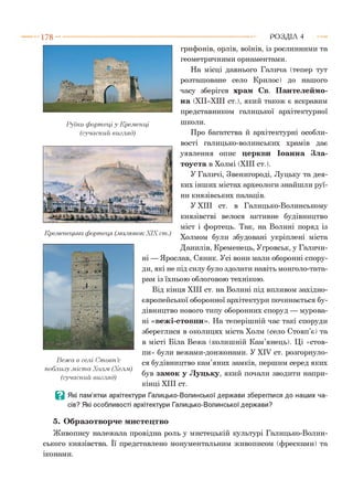 1 7 8 - ■ Р О З Д ІЛ 4
Руїни фортеці у Кременці
(сучасний вигляд)
грифонів, орлів, воїнів, із рослинними та
геометричними орнаментами.
На місці давнього Галича (тепер тут
розташоване село Крилос) до нашого
часу зберігся храм Св. Пантелеймо­
на (XII—XIII ст.), який також є яскравим
представником галицької архітектурної
школи.
Про багатства й архітектурні особли­
вості галицько-волинських храмів дає
уявлення опис церкви Іоанна Зла­
тоуста в Холмі (XIII ст.).
У Галичі, Звенигороді, Луцьку та дея­
ких інших містах археологи знайшли руї­
ни князівських палаців.
У XIII ст. в Галицько-Волинському
князівстві велося активне будівництво
міст і фортець. Так, на Волині поряд із
Холмом були збудовані укріплені міста
Данилів, Кременець, Угровськ, у Галичи­
ні — Ярослав, Сяник. Усі вони мали оборонні спору­
ди, які не під силу було здолати навіть монголо-тата-
рам із їхньою облоговою технікою.
Від кінця XIII ст. на Волині під впливом західно­
європейської оборонної архітектури починається бу­
дівництво нового типу оборонних споруд — мурова­
ні «вежі-стовпи». На теперішній час такі споруди
збереглися в околицях міста Холм (село Стовп’є) та
в місті Біла Вежа (колишній Кам’янець). Ці «стов­
пи» були вежами-донжонами. У XIV ст. розгорнуло­
ся будівництво кам’яних замків, першим серед яких
був замок у Луцьку, який почали зводити напри­
кінці ХНІ ст.
В Які пам’ятки архітектури Галицько-Волинської держави збереглися до наших ча­
сів? Які особливості архітектури Галицько-Волинської держави?
Кременецька фортеїщ (.малюнок XIX ст.)
Вежа в селі Стовп’є
поблизу .міста Холм (Хелм)
(сучасний вигляд)
5. Образотворче мистецтво
Живопису належала провідна роль у мистецькій культурі Галицько-Волин­
ського князівства. її представлено монументальним живописом (фресками) та
іконами.
 
