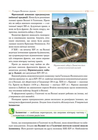 1 7 9
Фресковий живопис продовжував
київські традиції. Ними було розписано
головні храми Волині й Галичини. Проте
він не набув значного поширення — з ос­
танньої чверті XII ст. будуються храми, в
яких не було фресок. До таких споруд, на­
приклад, належить собор у Луцьку.
Водночас фрески знаходять поширен­
ня в князівських палатах. Існують літо­
писні свідчення, що ними було розма­
льовані палати Ярослава Осмомисла. Усі
вони мали світські мотиви.
У XIII - на початку XIV ст. на Волині
ведеться інтенсивне храмове будівництво,
що супроводжується відновленням тради­
цій створення фресок, але ними вкрива­
ють лише вівтарну частину храмів.
Проте до нашого часу майже не збе­
реглося значних фрагментів фресок, за
винятком розпису Вірменського собо­
ру у Львові, які датуються ХІУ-ХУ ст.
Високий рівень монументального живопису часів Галицько-Волинського кня­
зівства засвідчує те, що в ХІУ-ХУ ст. майстри виконували монументальні розпи­
си в Польщі, які збереглися в Сандомирі (30-ті рр. XIII ст.), Кракові — каплиця
Св. Хреста на Вавелі (1470 р.), Вислиці — костьол (XIV ст.). Фрески замкової
капели в Любліні на замовлення короля Яґайла виконувала група живописців,
яку очолював майстер Андрій із Волині.
В оформленні храмів у Галичині та на Волині акцент робився на іконах, які
утворювали цілі ансамблі.
Попервах храми прикрашалися двома великими за розмірами іконами, що
нагадували фресковий розпис. Згодом їхня кількість збільшується. Утворюється
іконостас.
(79)і ) Іконостас — особлива перегородка, що закриває вівтарну частину і
складається з кількох рядів ікон. І
Галицько-Волинська держава
Вірменський собор у Львові т а його
розписи (сучасний вигляд)
Ікони, що поширювалися в Галичині та на Волині, мали візантійське чи київ­
ське походження. Згодом на Волині та в Галичині постали власні школи
іконопису. Його розквіт припадає на другу половину ХІІІ-ХІУ ст. Особливістю
 
