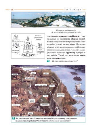 1 8 ВСТУП . Р О З Д ІЛ 1
Панорама київських гір,
де виникло м істо (сучасний вигляд)
говорювалися радою старійшин і ухва­
лювалися на народних зборах (віче).
На той час у віче могли брати участь лише
чоловіки, здатні носити зброю. Крім пле­
мінного ополчення князь для здійснення
воєнних експедицій мав у своєму розпо­
рядженні постійну дружину професій­
них воїнів. Такий лад називають воєн­
ною демократією.
В Що таке «воєнна демократія»?
повернення з полювання
хата
заготівля сіна
сушка шкір тварин свині
рибальство
плавка
металу
землянкаосетрина
укріплення
«городи»
Ш Ш
В Які заняття слов’ян зображені на малюнку? Що на малюнку є свідченням
існування землеробства? Чому поселення обнесено частоколом?
 