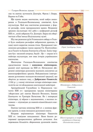 лая та святих мучеників Дмитрія, Фрола і Лавра,
Бориса та Гліба.
Ще одним видом мистецтва, який набув поши­
рення в Галицько-Волинському князівстві, була
скульптура. Цей вид мистецтва розвивався у фор­
мі рельєфу, яким прикрашалися храми. Яскравим
зразком скульптури тієї доби є шиферний рельєф
XIII ст., який зображає Св. Дмитрія. Зараз він збері­
гається в Кам’янець-Подільському музеї.
Під час розкопок руїн Успенського собору в Гали­
чі було знайдено рельєфне зображення дракона, із
пащі якого виростає пишна гілка. Прикрашені чис­
ленними рельєфами також церкви Св. Пантелеймо­
на в Галичі та Іоанна Златоуста в Холмі. їхнім твор­
цем був «великий хитрець Авдій». Це — перше ім’я
майстра скульптури, яке знає історія українського
мистецтва.
Мистецтво Галицько-Волинського князівства
представлене також і книжною мініатюрою,
розквіт якої припадає на XIII ст. Нечисленні збе­
режені мініатюри рукописів належать виключно до
високопрофесійних зразків. Найдавнішим ілюстро­
ваним рукописом галицько-волинської традиції, що
зберігся до нашого часу, є Добрилове Євангеліє
(1164 р.), у якому містяться чотири мініатюри єван­
гелістів на тлі обладнання книгописної майстерні.
Архієрейський Служебник із Перемишля (по­
чаток XIII ст.) прикрашено трьома мініатюрами
(збереглися дві) святих Василія Великого, Іоанна
Златоуста та Григорія Богослова. Як і попередні
мініатюри, ці образи є видовженими, з малими го­
ловами — відповідно до канонів візантійського мис­
тецтва.
Значна частина мініатюр XIII ст. є копіями фре­
сок храмів, із яких походили рукописні книги.
Яскраво вирізняються мініатюри Євангелія
XIII ст. (невідоме походження). Вони багато де­
коровані прокресленими дрібними деталями. Але
переважна більшість збережених рукописів мають
Галицько-Волинська держава
Юрій З.мієборець. Ікона
М ініатюра з Добрилового
Євангелія
Жіночі прикраси зі скарбу,
знайденого у Божську
(Болохівська земля)
 