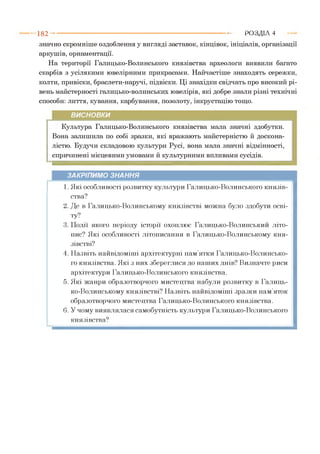 значно скромніше оздоблення у вигляді заставок, кінцівок, ініціалів, організації
аркушів, орнаментації.
На території Галицько-Волинського князівства археологи виявили багато
скарбів з усілякими ювелірними прикрасами. Найчастіше знаходять сережки,
колти, привіски, браслети-наручі, підвіски. Ці знахідки свідчать про високий рі­
вень майстерності галицько-волинських ювелірів, які добре знали різні технічні
способи: лиття, кування, карбування, позолоту, інкрустацію тощо.
1 8 2 -------------------------------------------------------------------------------------------------------Р О З Д ІЛ 4
ВИСНОВКИ
Культура Галицько-Волинського князівства мала значні здобутки.
Вона залишила по собі зразки, які вражають майстерністю й доскона­
лістю. Будучи складовою культури Русі, вона мала значні відмінності,
спричинені місцевими умовами й культурними впливами сусідів.
ЗАКРІПИМО ЗНАННЯ
1. Які особливості розвитку культури Галицько-Волинського князів­
ства?
2. Де в Галицько-Волинському князівстві можна було здобути осві­
ту?
3. Події якого періоду історії охоплює Галицько-Волинський літо­
пис? Які особливості літописання в Галицько-Волинському кня­
зівстві?
4. Назвіть найвідоміші архітектурні пам’ятки Галицько-Волинсько­
го князівства. Які з них збереглися до наших днів? Визначте риси
архітектури Галицько-Волинського князівства.
5. Які жанри образотворчого мистецтва набули розвитку в Галиць­
ко-Волинському князівстві? Назвіть найвідоміші зразки пам’яток
образотворчого мистецтва Галицько-Волинського князівства.
6. У чому виявлялася самобутність культури Галицько-Волинського
князівства?
 