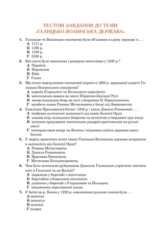 1. Галицьке та Волинське князівства було об’єднано в єдину державу в ... .
А 1111р.
Б 1185 р.
В 1199 р.
Г 1240 р.
2. Яке місто було захоплено і розорено монголами у 1240 р.?
А Чернігів
Б Переяслав
В Київ
Г Галич
3. Що стало передумовою тимчасової втрати в 1205 р. державної єдності Га­
лицько-Волинського князівства?
А агресія Угорського та Польського королівств
Б монгольська навала на землі Південно-Західної Русі
В змова галицьких бояр на чолі з боярином В. Кормильчичем
Г загибель князя Романа Мстиславича у битві під Завихвостом
4. Унаслідок Ярославської битви (1245 р.) князь Данило Романович ... .
А позбувся політичної залежності від ханів Золотої Орди
Б зламав опір галицького боярства та остаточно утвердився при владі
В зупинив просування тевтонських рицарів-хрестоносців на руські
землі
Г поширив свою владу на Волинь і відновив єдність держави свого
батька
5. У період правління якого князя Галицько-Волинська держава потрапила
в залежність від Золотої Орди?
А Романа Мстиславича
Б Данила Романовича
В Ярослава Осмомисла
Г Мстислава Володимировича
6. Чим було зумовлено руйнування Данилом Галицьким укріплень частини
міст в Галичині та на Волині?
А поразкою у боротьбі з монголами
Б боротьбою з боярською опозицією
В успіхами у боротьбі з Угорщиною та Польщею
Г зміцненням королівської влади
7. У битві на р. К алкау 1223 р. союзниками руських князів були ... .
А монголи
Б печеніги
В половці
Г хозари
ТЕСТОВІ ЗАВДАН Н Я ДО ТЕМИ
«ГАЛИЦЬКО-ВОЛИНСЬКА ДЕРЖ АВА»
 