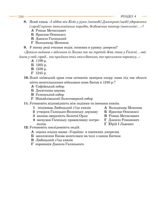 186- ■ Р О З Д ІЛ 4
8. Який князь «І оддав він К иїв у р ук и [воєводі] Д м ит рові [щ об] удер ж а т и
[гор од]п р от и іноплем інних народів, безбож них т ат ар (м онголів)...»?
А Роман Мстиславич
Б Ярослав Осмомисл
В Данило Галицький
Г Володимир Мономах
9. У якому році сталася подія, описана в уривку джерела?
«Данило вийш ов з військом із Холма т а на т рет ій день ст ав у Галичі. ...вві­
йш ов у свій город... т а прийняв ст іл свого бат ька, т а проголосив перемогу...»
А 1199 р.
Б 1205 р.
В 1238 р.
Г 1245 р.
10. Який київський храм став останнім центром опору киян під час облоги
міста монгольськими військами хана Батия в 1240 р.?
А Софійський собор
Б Десятинна церква
В Успенський собор
Г Михайлівський Золотоверхий собор
11. Установіть відповідність між подіями та іменами князів.
1 ініціював Любецький з’їзд князів А
2 утворив Галицько-Волинську державу Б
3 визнав зверхність Золотої Орди В
4 заснував Галицьку православну митро- Г
полію Ґ
12. Установіть послідовність подій.
А перша згадка назви «Україна» в писемних джерелах
Б захоплення Києва монголами на чолі з ханом Батиєм
В Любецький з’їзд князів
Г коронація Данила Галицького
Володимир Мономах
Ярослав Осмомисл
Роман Мстиславич
Данило Романович
Юрій І Львович
 