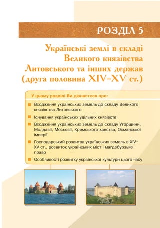 РОЗДІЛ 5
Українські землі в складі
Великого князівства
Литовського та інших держав
(друга половина X IV—X V ст.)
Ґ
У цьому розділі Ви дізнаєтеся про:
■ Входження українських земель до складу Великого
князівства Литовського
Існування українських удільних князівств
■ Входження українських земель до складу Угорщини,
Молдавії, Московії, Кримського ханства, Османської
імперії
■ Господарський розвиток українських земель в XIV-
XV ст., розвиток українських міст і маґдебурзьке
право
■ Особливості розвитку української культури цього часу
 