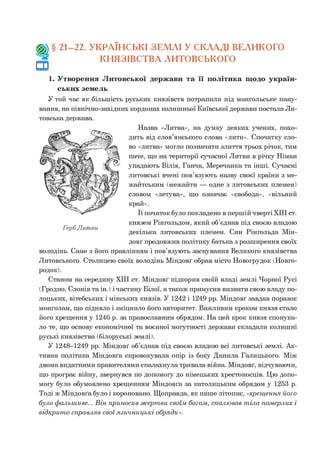 Щ , § 21-22. УКРАЇНСЬКІ ЗЕМЛІ У СКЛАДІ ВЕЛИКОГО
КНЯЗІВСТВА ЛИТОВСЬКОГО
1. Утворення Литовської держави та її політика щодо україн­
ських земель
У той час як більшість руських князівств потрапили під монгольське пану­
вання, на північно-західних кордонах колишньої Київської держави постала Ли­
товська держава.
Назва «Литва», на думку деяких учених, похо­
дить від слов’янського слова «лити». Спочатку сло­
во «литва» могло позначати злиття трьох річок, тим
паче, що на території сучасної Литви в річку Німан
упадають Вілія, Ганча, Меречанка та інші. Сучасні
литовські вчені пов’язують назву своєї країни з ме-
жайтським (межайти — одне з литовських племен)
словом «летува», що означає «свобода», «вільний
край».
Її початок було покладено в першій чверті XIII ст.
князем Рінгольдом, який об’єднав під своєю владою
декілька литовських племен. Син Рінгольда Мін-
довґ продовжив політику батька з розширення своїх
володінь. Саме з його правлінням і пов’язують заснування Великого князівства
Литовського. Столицею своїх володінь Міндовґ обрав місто Новогрудок (Новго-
родок).
Станом на середину XIII ст. Міндовґ підкорив своїй владі землі Чорної Русі
(Гродно, Слонів та ін.) і частину Білої, а також примусив визнати свою владу по­
лоцьких, вітебських і мінських князів. У 1242 і 1249 рр. Міндовґ завдав поразок
монголам, що підняло і зміцнило його авторитет. Важливим кроком князя стало
його хрещення у 1246 р. за православним обрядом. На цей крок князя спонука­
ло те, що основу економічної та воєнної могутності держави складали колишні
руські князівства (білоруські землі).
У 1248-1249 рр. Міндовґ об’єднав під своєю владою всі литовські землі. Ак­
тивна політика Міндовґа спровокувала опір із боку Данила Галицького. Між
двома видатними правителями спалахнула тривала війна. Міндовґ, відчуваючи,
що програє війну, звернувся по допомогу до німецьких хрестоносців. Цю допо­
могу було обумовлено хрещенням Міндовґа за католицьким обрядом у 1253 р.
Тоді ж Міндовґа було і короновано. Щоправда, як пише літопис, «хрещення, його
було фальш иве... В ін приносив ж ерт ви своїм богам , спалю вав т іла померлих і
відкрит о справляв свої язи ч н и ц ьк і обряди».
 