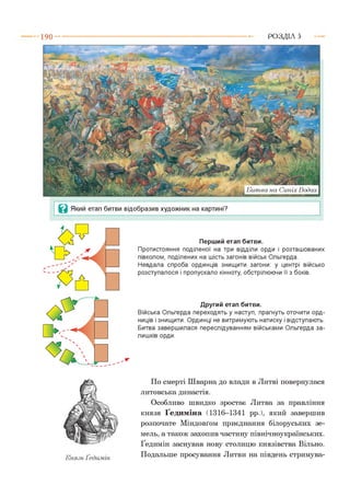 1 9 0 ---------------------------------------------------------------------------------------------------------Р О З Д ІЛ 5
Ц Який етап битви відобразив художник на картині?
Перший етап битви.
Протистояння поділеної на три відділи орди і розташованих
півколом, поділених на шість загонів військ Ольгерда.
Невдала спроба ординців знищити загони: у центрі військо
розступалося і пропускало кінноту, обстрілюючи її з боків.
Другий етап битви.
Війська Ольгерда переходять у наступ, прагнуть оточити орд-
ниців і знищити. Ординці не витримують натиску і відступають.
Битва завершилася переслідуванням військами Ольгерда за­
лишків орди.
Князь Ґедимін
По смерті Шварна до влади в Литві повернулася
литовська династія.
Особливо швидко зростає Литва за правління
князя Ґедиміна (1316-1341 рр.), який завершив
розпочате Міндовґом приєднання білоруських зе­
мель, а також захопив частину північноукраїнських.
Ґедимін заснував нову столицю князівства Вільно.
Подальше просування Литви на південь стримува­
 
