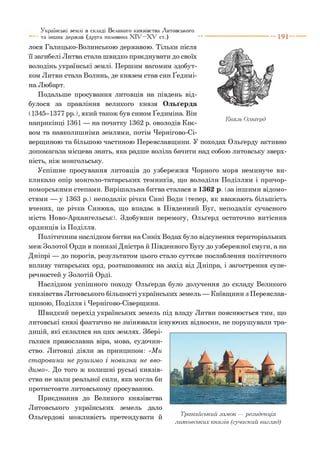 лося Галицько-Волинською державою. Тільки після
її загибелі Литва стала швидко приєднувати до своїх
володінь українські землі. Першим вагомим здобут­
ком Литви стала Волинь, де князем став син Ґедимі-
на Любарт.
Подальше просування литовців на південь від­
булося за правління великого князя Ольґерда
(1345-1377 рр.), який також був сином Ґедиміна. Він
• • лслг-л лог*п • тг* Князь Ольґерд
наприкінці ІЗЬІ — на початку 13Ь2 р. оволодів Киє­
вом та навколишніми землями, потім Чернігово-Сі-
верщиною та більшою частиною Переяславщини. У походах Ольґерду активно
допомагала місцева знать, яка радше воліла бачити над собою литовську зверх­
ність, ніж монгольську.
Успішне просування литовців до узбережжя Чорного моря неминуче ви­
кликало опір монголо-татарських темників, що володіли Поділлям і причор­
номорськими степами. Вирішальна битва сталася в 1362 р. (за іншими відомо­
стями — у 1363 р.) неподалік річки Сині Води (тепер, як вважають більшість
вчених, це річка Синюха, що впадає в Південний Буг, неподалік сучасного
міста Ново-Архангельськ). Здобувши перемогу, Ольґерд остаточно витіснив
ординців із Поділля.
Політичним наслідком битви на Синіх Водах було відсунення територіальних
меж Золотої Орди в пониззі Дністра й Південного Бугу до узбережної смуги, а на
Дніпрі — до порогів, результатом цього стало суттєве послаблення політичного
впливу татарських орд, розташованих на захід від Дніпра, і загострення супе­
речностей у Золотій Орді.
Наслідком успішного походу Ольґерда було долучення до складу Великого
князівства Литовського більшості українських земель — Київщини з Переяслав­
щиною, Поділля і Чернігово-Сіверщини.
Швидкий перехід українських земель під владу Литви пояснюється тим, що
литовські князі фактично не змінювали існуючих відносин, не порушували тра­
дицій, які склалися на цих землях. Збері­
галися православна віра, мова, судочин­
ство. Литовці діяли за принципом: «Ми
ст аровини не руш им о і новизни не вво­
димо». До того ж колишні руські князів­
ства не мали реальної сили, яка могла би
протистояти литовському просуванню.
Приєднання до Великого князівства
Литовського українських земель дало
Ольґердові можливість претендувати й
Українські землі в складі Великого князівства Литовського
та інших держав (друга половина X I V - X V ст.) "■ "" 1 9 1 '
Тракайський замок — резиденція
литовських князів (сучасний вигляд)
 