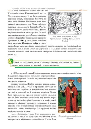 Яґайла від влади. Проте останній втік до
Тевтонського ордену і за його допомоги
відновив владу, полонивши Кейстута та
його сина Вітовта. По кількох днях Кей­
стута було задушено, але Вітовт зміг уря­
туватися і продовжити боротьбу. Розумі­
ючи непевність свого становища, Яґайло
вирішив опертися на підтримку Польщі,
яка, своєю чергою, потребувала допомоги
Литви в боротьбі з Тевтонським орденом.
Зрештою, в 1385 р. між двома країнами
було укладено Кревську унію, згідно з
якою Литва мала прийняти католицизм і навік приєднати до Польщі свої ли­
товські та руські землі. Отже, об’єднуючись із Польщею, Велике князівство Ли­
товське втрачало свою незалежність і обирало західний шлях цивілізаційного
розвитку.
Українські землі в складі Великого князівства Литовського
та інших держав (друга половина X I V - X V ст.) ---------------------------- 1 9 3
Спалення литовцями замку
Христмемель в 1315 р. (.худ. Анджей
Кляйн)
О Унія — об’єднання, союз. У нашому випадку об’єднання на певних
умовах двох держав під зверхністю одного монарха.
У 1386 р. великий князь Яґайло охрестився за католицьким обрядом під ім’ям
Владислав, одружився з польською королевою Ядві-
ґою й став королем Польщі, а одночасно й великим
князем литовським.
Ставши королем, Яґайло активно взявся за реа­
лізацію умов унії. Почалося хрещення литовців за
католицьким обрядом, а литовці-католики отрима­
ли такі ж привілеї, як і польська верхівка. Також
було приведено до присяги нового короля удільних
князів. їхня васальна залежність від Яґайла вира­
жалась у виплаті щорічної данини та в необхідності
надавати військову допомогу господарю. У всьому
іншому вони користувалися повною свободою. Так,
київський князь Володимир Ольґердович навіть
карбував власну монету.
Проте Кревською унією були невдоволені дея­
кі литовські князі, на чолі яких став Вітовт. Вони Великий литовський князь
^ . _ V В іто в т
виступили за збереження самостійності Литви. їхня
 