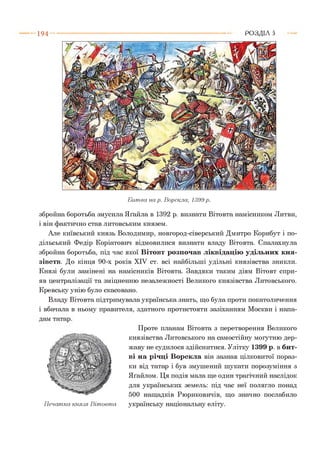 1 9 4 РОЗДІЛ 5
Б итва на р. Ворскла, 1399 р.
збройна боротьба змусила Яґайла в 1392 р. визнати Вітовта намісником Литви,
і він фактично став литовським князем.
Але київський князь Володимир, новгород-сіверський Дмитро Корибут і по­
дільський Федір Коріатович відмовилися визнати владу Вітовта. Спалахнула
збройна боротьба, під час якої Вітовт розпочав ліквідацію удільних кня­
зівств. До кінця 90-х років XIV ст. всі найбільші удільні князівства зникли.
Князі були замінені на намісників Вітовта. Завдяки таким діям Вітовт спри­
яв централізації та зміцненню незалежності Великого князівства Литовського.
Кревську унію було скасовано.
Владу Вітовта підтримувала українська знать, що була проти покатоличення
і вбачала в ньому правителя, здатного протистояти зазіханням Москви і напа-
Проте планам Вітовта з перетворення Великого
князівства Литовського на самостійну могутню дер­
жаву не судилося здійснитися. Улітку 1399 р. в бит­
ві на річці Ворскла він зазнав цілковитої пораз­
ки від татар і був змушений шукати порозуміння з
Яґайлом. Ця подія мала ще один трагічний наслідок
для українських земель: під час неї полягло понад
500 нащадків Рюриковичів, що значно послабило
українську національну еліту.П ечатка князя В іто в та
 