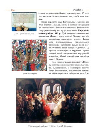 1 9 6 РОЗДІЛ 5
складу литовського війська, що налічувало 15 пол­
ків, входило сім сформованих на українських зем­
лях.
Після перемоги над Тевтонським орденом, що
став васалом Польщі, знову з’явилися сподівання
на незалежність Великого князівства Литовського.
Нову розстановку сил булу закріплено Городель-
Акт Городельськоїунії ською унією 1413 р. Цей документ визнавав не­
залежність Литви і після смерті Вітовта, але під
зверхністю польського короля. Також
унія підтверджувала привілейоване
становище католиків: тільки вони мог­
ли обіймати вищі посади в державі. Ці
пункти спровокували обурення право­
славної знаті та спричинили внутрішній
конфлікт у Литві, що вибухнув уже після
смерті Вітовта.
Нові перемоги дали можливість Вітов-
ту надалі розширювати межі своєї держа­
ви. Домовившись із володарем Золотої
Орди Тохтамишем, він розпочав освоєн-
Городельськаунія ня чорноморського узбережжя між Дні-
Зїзд .монархів у Луцьку (1429 р.) (худ. Й. Макевічус)
 