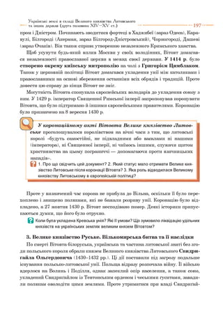 пром і Дністром. Починають зводитися фортеці в Хаджибеї (зараз Одеса), Кара-
вулі, Білгороді (Акерман, зараз Білгород-Дністровський), Чорногороді, Дашеві
(зараз Очаків). Він також сприяє утворенню незалежного Кримського ханства.
Щоб усунути будь-який вплив Москви у своїх володіннях, Вітовт домагав­
ся незалежності православної церкви в межах своєї держави. У 1414 р. було
створено окрему київську митрополію на чолі з Григорієм Цимблаком.
Також у церковній політиці Вітовт домагався укладення унії між католиками і
православними на основі збереження останніми всіх обрядів і традицій. Проте
довести цю справу до кінця Вітовт не зміг.
Могутність Вітовта спонукала європейських володарів до укладення союзу з
ним. У 1429 р. імператор Священної Римської імперії запропонував коронувати
Вітовта, що було підтримано й іншими європейськими правителями. Коронацію
було призначено на 8 вересня 1430 р.
Українські землі в складі Великого князівства Литовського
та інших держав (друга половина X I V - X V ст.) ---------------------------- 1 9 7
У к о р о н а ц ій н о м у а к т і В іт о в т а В ел и к е к н я зів с т в о Л и т ов­
с ь к е проголошувалося королівством на вічні часи з тим, що литовські
королі «будуть самостійні, не підвладними або васалами ні нашими
(імператора), ні Священної імперії, ні чиїмось іншими, служачи щитом
християнства на цьому пограниччі — допомагаючи проти язичницьких
нападів».
В 1. Про що свідчить цей документ? 2. Який статус мало отримати Велике кня­
зівство Литовське після коронації Вітовта? 3. Яка роль відводилася Великому
князівству Литовському в європейській політиці?*3
Проте у визначений час корона не прибула до Вільна, оскільки її було пере­
хоплено і знищено поляками, які не бажали розриву унії. Коронацію було від­
кладено, а 27 жовтня 1430 р. Вітовт несподівано помер. Деякі історики припус­
каються думки, що його було отруєно.
В Коли була укладена Кревська унія? Які її умови? Що зумовило ліквідацію удільних
князівств на українських землях великим князем Вітовтом?
3. Велике князівство Руське. Вількомирська битва та її наслідки
По смерті Вітовта білоруська, українська та частина литовської знаті без зго­
ди польського короля обрали князем Великого князівства Литовського Свидри-
ґайла Ольґердовича (1430-1432 рр.). Ці дії поставили під загрозу подальше
існування польсько-литовської унії. Польща відразу розпочала війну. Її військо
вдерлося на Волинь і Поділля, однак запеклий опір населення, а також союз,
укладений Свидриґайлом із Тевтонським орденом і чеськими гуситами, завади­
ли полякам оволодіти цими землями. Проте утриматися при владі Свидриґай-
 