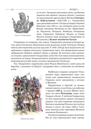 ло не зміг. Литовська католицька знать, що боялася
втратити свої привілеї, вчинила заколот і посадила
на великокняжий престол брата Вітовта Сиґізмун-
да Кейстутовича (1432-1440 р.). Свидриґайло
ледь урятувався втечею. Сиґізмунд відразу відновив
Віленську унію 1401 р., але поширити владу на все
Велике князівство Литовське не зміг. Берестейщи­
на, Підляшшя, Полоцька, Вітебська, Смоленська
т, ^ землі, Сіверщина, Київщина, Волинь та Східне
Князь Свидриґайло
Поділля визнали своїм володарем Свидриґайла та
об’єдналися у Велике князівство Руське.
Спираючись на підтримку цих земель, Свидриґайло розпочав успішний на­
ступ проти Сиґізмунда. Занепокоєні таким розвитком подій, Сиґізмунд і Яґайло
внесли деякі корективи до угоди про унію. У 1432 і 1434 рр. було видано акти, які
зрівнювали в правах католицьку і православну знать. Але православним надалі
заборонялося обіймати найвищі посади в державі. Ці поступки дещо зменши­
ли кількість прихильників Свидриґайла, який і без того своєю непослідовністю,
схильністю до інтриг, безпринципністю, надмірною підозрілістю й жорстокістю
відштовхував від себе значну кількість противників Сиґізмунда.
Так, Свидриґайло заарештував князя Федька Несвітського, який удало вів
боротьбу з поляками на Поділлі, підозрюючи його в зазіханнях на князівську
владу.
Найбільше підірвало авторитет Свид­
риґайла серед православної знаті спа­
лення ним православного митрополита
Герасима, якого звинуватили у зв’язках
із Москвою.
Вирішальною в боротьбі за велико­
княжий престол стала битва, що відбулася
1 вересня 1435 р. на річці Швянті непо­
далік від міста Вількомир (зараз місто
Укмерге в Литві). У цій битві Свидриґайло
та його прихильники зазнали цілковитої
поразки, тож ідею створення незалежного
Великого князівства Руського так і не було
втілено в життя. До кінця 1438 р. Сиґіз­
мунд оволодів усією територією Великого
князівства Литовського.
Сиґізмунд виявився мудрим політиком.
„ Він не став переслідувати своїх против-
Литовські воїни
1 9 8 ----------------------------------------------------------------------------------------РОЗДІЛ 5
 