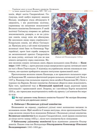 ників, зберіг життя Свидриґайлові. Си-
ґізмунда, який здобув перемогу завдяки
Польщі, незабаром стала обтяжувати її
зверхність, і він розпочинає політику,
спрямовану на зміцнення незалежності
Великого князівства Литовського. У своїй
політиці Сиґізмунд спирався на дрібних
землевласників, рицарів, а не на уділь­
них князів, владу яких він обмежував.
Це викликало змову серед українських і
білоруських князів, які вбили Сиґізмун-
да. Провідну роль у цій змові відігравали
волинські князі Іван та Олександр Чар-
торийські, проте їхня спроба повернути
на великокняжий престол Свидриґайла
не мала успіху, оскільки той уже не мав
ніякого авторитету серед населення. Но­
вим великим князем литовська знать обрала молодшого сина Яґайла — Кази­
мира (1440-1492 р. ), проте реальна влада зосередилася в руках литовської знаті
на чолі з Яном Гаштольдом. У відповідь на українських землях спалахнуло пов­
стання, яке вдалося приборкати завдяки поступкам православній знаті.
Проголошення великим князем Казимира, а не правлячого польського коро­
ля Владислава III, означало фактичний розрив польсько-литовської унії. Хоча в
1447 р. Казимир став польським королем після загибелі Владислава III у битві з
турками під Варною, Велике князівство Литовське зберегло свою незалежність.
Крім того, прийнятий тоді ж Віденський привілей надав додаткові права
католицькій і православній знаті. Зокрема, як і англійська Хартія вольностей
1215 р., він гарантував недоторканність особи від арешту і ув’язнення без виро­
ку суду.
в Які події зумовили появу Великого князівства Руського? Які наслідки Вількомир-
ської битви для українських земель?
4. Київське і Волинське удільні князівства
Незважаючи на поразку, українські удільні князі залишалися вагомою та
впливовою силою. Щоб запобігти її новим виступам, після проголошення Кази­
мира великим князем було відновлено Київське і Волинське удільні князівства.
Волинське князівство було віддано Свидриґайлові, який правив князівством
до кінця життя (помер 1452 р.), після чого князівство було ліквідоване.
У Київському удільному князівстві було відновлено династію Ольґер-
довичів. Князем став син Володимира Ольґердовича Олександр (Олелько)
Володимирович (1441-1454 рр.).
Українські землі в складі Великого князівства Литовського
та інших держав (друга половина X I V - X V ст.) ---------------------------- 1 9 9
Б итва під Вількомиром 1435 р.
 