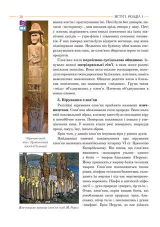 2 0 ВСТУП . Р О З Д ІЛ 1
5. Вірування слов’ян
Релігійні вірування слов’ян прийнято називати язич­
ництвом. Слов’яни обожнювали сили природи. Вони мали
свій поховальний обряд, в основу якого було покладено віру
в потойбічне життя. Померлих спалювали і ховали у спе­
ціальних ямах. У могили клали речі померлого, знаряддя
праці, посуд, їжу, інколи зброю.
Крім того, у давніх слов’ян існувала віра у різних духів.
Найдавніші писемні повідомлення про вірування
слов’ян належать візантійському історику VI ст. Прокопію
Кесарійському. Він писав, що слов’яни
вважають «володарем усього» одного
з богів — творця блискавок (Деруна).
Йому приносять у жертву биків та інших
тварин. Слов’яни поклоняються також
рікам, німфам та іншим божествам, скла­
дають їм жертви і під час жертвоприно­
шень ворожать. Німфи в античній міфо­
логії — духи природи (джерел, гір та ін.).
Отже, слов’яни, окрім вищих богів, які
уособлювали сили природи (грім, бли­
скавку, вітер та ін. ), поклонялись і духам
(німфам). Крім Деруна, до нас дійшли
Язичницьке капище слов’ян (худ. М. Реріх)
Збручанський
ідол. Краківський
.музей (Польща)
вання житла і приготування їжі. Печі були без димарів, па­
лили «по-чорному», дим виходив крізь отвори у даху. Печі
у житлах відрізняють слов’янські поселення від їхніх пів­
нічних сусідів — угро-фінів і південних степових кочови­
ків. У них посеред житла було відкрите вогнище, над яким
підвішували казан. Недалеко від будинку обов’язково спо­
руджувалася яма-льох, де слов’яни зберігали зерно та інші
продукти.
Слов’яни жили первісною сусідською общиною. Іс­
нували великі патріархальні сім’ї, в яких жили родичі
декількох поколінь. Вони вели спільне господарство, воло­
діли окремими господарськими будівлями, житлами, навіть
невеликими поселеннями. Общини родичів жили в близь­
ких поселеннях, що називалися «гніздами». Група таких
«гнізд» об’єднувалась у плем’я. Племена об’єднувалися в
союзи племен.
 