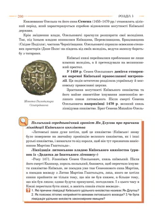2 0 0 - ■ РОЗДІЛ 5
Князювання Олелька та його сина С емена (1455-1470 рр.) становлять ціліс­
ний період, який характеризується спробою відновлення могутності Київської
держави.
Крім зміцнення влади, Олельковичі прагнули розширити свої володіння.
Так, під їхньою владою опинилися Київщина, Переяславщина, Брацлавщина
(Східне Поділля), частина Чернігівщини. Олельковичі сприяли освоєнню степо­
вих просторів (Дике Поле) на південь від своїх володінь, ведучи запеклу бороть­
бу з татарами.
М онета Володимира
Ольґердовича
Київські князі переймалися проблемами не лише
власних володінь, а й претендували на великокня­
жий престол.
У 1458 р. Семен Олелькович домігся створен­
ня окремої Київської православної митропо­
лії. Ця подія остаточно розділила українську й мос­
ковську православні церкви.
Зростання могутності Київського князівства та
його майже самостійне існування занепокоїло ве­
ликого князя литовського. Після смерті Семена
Олельковича наприкінці 1470 р. великий князь
ліквідував князівство. Брат Семена Михайло Олель-
Польський середньовічний хроніст Ян Длугош про причини
ліквідації Київського князівства
«Литовські пани дуже хотіли, щоб це князівство (Київське) знову
було повернене на звичайну провінцію великого князівства, як і інші
руські князівства, і вимагали то від короля, щоб він тут призначив наміс­
ником Мартіна Гаштольда».
Ліквідація литовською владою Київського князівства (ури­
вок із «Додатка до Іпатського літопису»)
«Року 1471. Упокоївся Семен Олелькович, князь київський. Після
його смерті Казимир, король польський, бажаючи, щоб перестало існува­
ти князівство Київське, не посадив уже там Семеонового сина Мартіна,
а посадив воєводу з Литви Мартіна Гаштольдта, ляха, якого не хотіли
кияни прийняти не тільки тому, що він не був князем, а більше тому,
що він був ляхом; однак будучи примушені, погодилися. І з цього часу в
Києві перестали бути князі, а замість князів стали воєводи».
В 1. Які причини ліквідації Київського удільного князівства називає Ян Длугош?
2. Як пояснює літопис неприйняття киянами литовського воєводи? З.Чи була
ліквідація удільних князівств закономірним явищем?
 