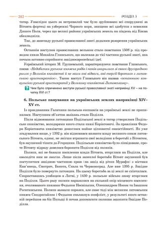татар. Унаслідок цього за нетривалий час було зруйновано всі споруджені за
Вітовта фортеці на узбережжі Чорного моря, знищено всі здобутки з освоєння
Дикого Поля, через що великі райони українських земель на південь від Києва
обезлюдніли.
Так, до занепаду руської православної знаті додалося розорення українських
земель.
Останнім виступом православних вельмож стало повстання 1508 р. під про­
водом князя Михайла Глинського, що належав до тієї частини руської знаті, яка
почала активно сприймати західноєвропейські ідеї.
Український історик М. Грушевський, характеризуючи повстання Глинського,
писав: «Н едобитки руських княж их родів і панів зм ирилися зі своєю другорядною
роллю у Великім князівст ві й не мали ані відваги, ані ен ер гії борот ися з лит ов­
ською арист ократ ією ». Також виступ Глинського він назвав «ост анньою кон­
вульсією р усь к ої арист ократ ії у Великом у князівст ві Л итовському».
Q Чим було спричинено виступи руської православної знаті наприкінці XV - на по­
чатку XVI ст.?
6. Польське панування на українських землях наприкінці XIV-
XV ст.
Із приєднанням Галичини польська експансія на українські землі не припи­
нилася. Наступним об’єктом зазіхань стало Поділля.
Після відвоювання литовцями Подільської землі в татар утворилося Поділь­
ське князівство, володарями якого стали князі Коріатовичі. За правління Федо­
ра Коріатовича князівство домоглося майже цілковитої самостійності. Як уже
згадувалося вище, у 1392 р. він відмовився визнати владу великого князя литов­
ського Вітовта, однак, не змігши втримати свої володіння в боротьбі з Вітовтом,
був змушений тікати до Угорщини. Подільське князівство було ліквідоване, про­
те Вітовту відразу довелося боронити Поділля від поляків.
Поляки, які не бажали посилення влади Вітовта, вторглися на Поділля, але
оволодіти ним не змогли. Лише після запеклої боротьби Вітовт змушений був
поступитися західною частиною краю (на захід від річки Мурафи) з містами
Кам’янець, Смотрич, Бокота, Скала та Червоноград. Але вже 1395 р. Західне
Поділля було повернуто литовцям. На цьому боротьба за ці землі не скінчилася.
Скориставшись усобицею в Литві, у 1430 р. польське військо знову вторглося
на Поділля. Цього разу поляки наразилися на сильний опір місцевого населен­
ня, очолюваного князями Федьком Несвізьким, Олександром Носом та Івашком
Рогатинським. Поляки зазнали поразки, але саме тоді між великим литовським
князем Свидриґайлом і Федьком спалахнув конфлікт, у результаті якого остан­
ній перейшов на бік Польщі й почав допомагати полякам захопити Західне По­
202 --------------------------------------------------------------------------------------- РОЗДІЛ 5
ділля.
 