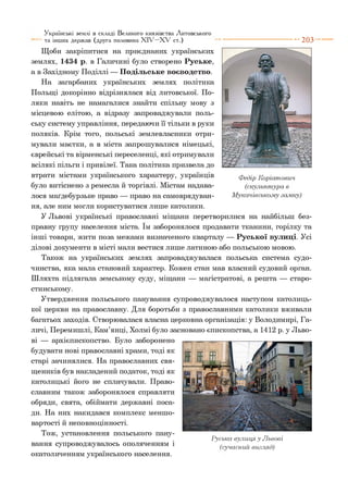 Щоби закріпитися на приєднаних українських
землях, 1434 р. в Галичині було створено Руське,
а в Західному Поділлі — Подільське воєводство.
На загарбаних українських землях політика
Польщі докорінно відрізнялася від литовської. По­
ляки навіть не намагалися знайти спільну мову з
місцевою елітою, а відразу запроваджували поль­
ську систему управління, передаючи її тільки в руки
поляків. Крім того, польські землевласники отри­
мували маєтки, а в міста запрошувалися німецькі,
єврейські та вірменські переселенці, які отримували
всілякі пільги і привілеї. Така політика призвела до
втрати містами українського характеру, українців
було витіснено з ремесла й торгівлі. Містам надава­
лося маґдебурзьке право — право на самоврядуван­
ня, але ним могли користуватися лише католики.
У Львові українські православні міщани перетворилися на найбільш без­
правну групу населення міста. їм заборонялося продавати тканини, горілку та
інші товари, жити поза межами визначеного кварталу — Руської вулиці. Усі
ділові документи в місті мали вестися лише латиною або польською мовою.
Також на українських землях запроваджувалася польська система судо­
чинства, яка мала становий характер. Кожен стан мав власний судовий орган.
Шляхта підлягала земському суду, міщани — магістратові, а решта — старо­
стинському.
Утвердження польського панування супроводжувалося наступом католиць­
кої церкви на православну. Для боротьби з православними католики вживали
багатьох заходів. Створювалася власна церковна організація: у Володимирі, Га­
личі, Перемишлі, Кам’янці, Холмі було засновано єпископства, а 1412 р. у Льво­
ві — архієпископство. Було заборонено
будувати нові православні храми, тоді як
старі зачинялися. На православних свя­
щеників був накладений податок, тоді як
католицькі його не сплачували. Право­
славним також заборонялося справляти
обряди, свята, обіймати державні поса­
ди. На них накидався комплекс меншо­
вартості й неповноцінності.
Тож, установлення польського пану­
вання супроводжувалось ополяченням і
окатоличенням українського населення.
Українські землі в складі Великого князівства Литовського
та інших держав (друга половина X I V - X V ст.) ---------------------------- 2 0 3
Руська вулиця, у Львові
(сучасний вигляд)
 