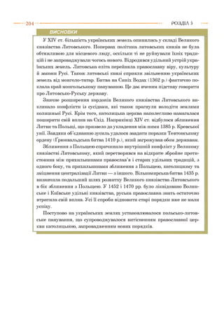 2 0 4 РОЗДІЛ 5
ВИСНОВКИ
У XIV ст. більшість українських земель опинились у складі Великого
князівства Литовського. Попервах політика литовських князів не була
обтяжливою для місцевого люду, оскільки ті не руйнували їхніх тради­
цій і не запроваджували чогось нового. Відродився удільний устрій укра­
їнських земель. Литовська еліта перейняла православну віру, культуру
й закони Русі. Також литовські князі сприяли звільненню українських
земель від монголо-татар. Битва на Синіх Водах (1362 р. ) фактично по­
клала край монгольському пануванню. Це дає вченим підставу говорити
про Литовсько-Руську державу.
Значне розширення кордонів Великого князівства Литовського ви­
кликало конфлікти із сусідами, які також прагнули володіти землями
колишньої Русі. Крім того, католицька церква наполегливо намагалася
поширити свій вплив на Схід. Наприкінці XIV ст. відбулося зближення
Литви та Польщі, що призвело до укладення між ними 1385 р. Кревської
унії. Завдяки об’єднанню зусиль удалося завдати поразки Тевтонському
ордену (Ґрюнвальдська битва 1410 р. ), який загрожував обом державам.
Зближення з Польщею спричинило внутрішній конфлікт у Великому
князівстві Литовському, який перетворився на відкрите збройне проти­
стояння між прихильниками православ’я і старих удільних традицій, з
одного боку, та прихильниками зближення з Польщею, католицизму та
зміцнення централізації Литви — з іншого. Вількомирська битва 1435 р.
визначила подальший шлях розвитку Великого князівства Литовського
в бік зближення з Польщею. У 1452 і 1470 рр. було ліквідовано Волин­
ське і Київське удільні князівства, руська православна знать остаточно
втратила свій вплив. Усі її спроби відновити старі порядки вже не мали
успіху.
Поступово на українських землях установлювалося польсько-литов­
ське панування, що супроводжувалося витісненням православної цер­
кви католицькою, запровадженням нових порядків.
 