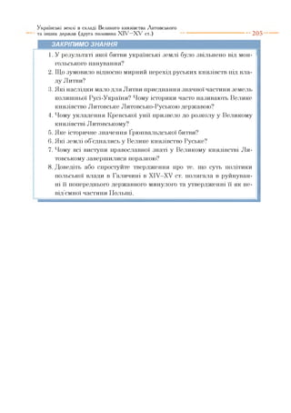 Українські землі в складі Великого князівства Литовського
та інших держав (друга половина X I V - X V ст.) ---------------------------- 2 0 5
ЗАКРІПИМО ЗНАННЯ
1. У результаті якої битви українські землі було звільнено від мон­
гольського панування?
2. Що зумовило відносно мирний перехід руських князівств під вла­
ду Литви?
3. Які наслідки мало для Литви приєднання значної частини земель
колишньої Русі-України? Чому історики часто називають Велике
князівство Литовське Литовсько-Руською державою?
4. Чому укладення Кревської унії призвело до розколу у Великому
князівстві Литовському?
5. Яке історичне значення Ґрюнвальдської битви?
6. Які землі об єднались у Велике князівство Руське?
7. Чому всі виступи православної знаті у Великому князівстві Ли­
товському завершилися поразкою?
8. Доведіть або спростуйте твердження про те, що суть політики
польської влади в Галичині в XIV—XV ст. полягала в руйнуван­
ні її попереднього державного минулого та утвердженні її як не­
від’ємної частини Польщі.
 