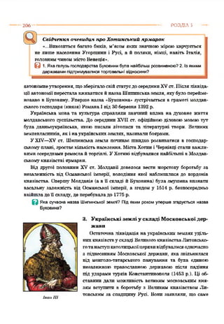 206 РОЗДІЛ З
Свідчення очевидця про Хотинський ярмарок
«•...Вивозиться багато биків, м'ясом яких знатною міроюхарчується
не лише населення Угорщини і Русі, а й подяки, німці, навіть Італія,
головнимчиноммістоВенеція».
В 1. Яка галузь господарства Буковини була найбільш розвиненою? 2. Із якими
державами підтримувалися торговельні відносини?
автономнеутворення, щозберігалосвійстатусдосерединиXVст. ІІісляліквіда­
ції автономіїпересталавживатисяйназваШшшнськаземля, якубулоперейме­
новано в Буковину. Уперше назва «Буковина» зустрічається в грамоті молдав­
ськогогосподаря(князя) РоманаІвід ЗОберезня 1392 р.
Українська мова та культура справляли значний вплив на духовне життя
молдавського суспільства До серединиXVII ст. офіційноюділовою мовоютут
була давньоукраїнська, якою писали літописи та літературні твори. Великих
землевласників, які наукраїнськихземлях, називалибоярами.
УXIV—XV ст. Шнпннська земля починає швидко розвиватися в господар­
ськомуплані, зростаєкількістьнаселення. МістаХотині Чернівці стали важли­
вимиосередкамиремеслайторгівлі. УХотині відбувалися найбільші вМолдав­
ськомукнязівстві ярмарки.
Бід другої половини XV ст. Молдавії довелося вести жорстоку боротьбу за
незалежність від Османської імперії, володіння якої наблизилися до кордонів
князівства. Сперту Молдавія (ав її складі йБуковина) була змушена визнати
васатьну залежність від Османської імперії, а згодом у 1514 р. безпосередньо
ввійшладоїї складу, де перебуваладо 1775 р.
В Яка сучасна назва Шипинської землі? Під яким роком уперше згодується назва
3. Українські землі у складі Московської дер­
жави
Остаточна.ліквідація наукраїнських землях уділь­
нихкнязівству складі ВеликогокнязівстваЛитовсько­
готанаступкатолицькоїцерквивідбуватисяодночасно
з піднесенням Московської держави, яка звільнилася
від монголо-татарського панування та була єдиною
незалежною православною державою після падіння
під ударами турків Константинополя (1453 р.). Ці об­
ставини дати можливість великим московським кня­
зям вступити в боротьбу з Великим князівством Ли­
товським за спадщину Русі. Вони заявляли, що самеІван НІ
 