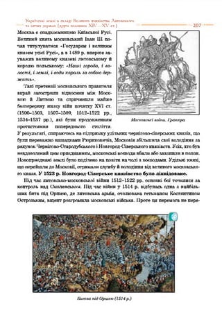 Укрйпсьхі ісмлі n складі Великого хияаіпспи Лкпиіськсго
“ '' та іигпи* держап (друга mwmum XIV—X V сг.) "* *' 207
Москває спадкоємницею Київської Русі.
Ватакий князь московський Іван Шпо­
пав титулуватися «Государем і ватаким
княземусієї Русі*, а в 14Я9 р. впершеза­
уважив великому князеві литовському й
королю польському: *Иагиі города, і во­
ласті, і зеилі, і води король ш собою дер­
ж ит ь».
Такі претензії московського правителя
вкрай загострили відносини між Моск­
вою й Литвою та спричинили майже
безперервну низку війн початку XVI ст.
(1500-1503, 1507-1509, 1512-1522 рр.;
1534-1537 рр.), які були продовженням
протистояння попереднього століття.
Урезультаті, спираючисьнапідтримкуудільнихчернігово-сіверськнхкнязів, що
булипереважнонащадкамиРюрпковнчів, Московіязбільшиласвої володінняза
рахунокЧернігоЕо-ОгародубсьтюгоіНовгород-(Тверськогокнязівств. Усіх,хтобув
невдоволенийцимприєднанням,московськівоєводивбилиабозахопитивполон.
Ііовопрнкднані землі булоподіленона повітиначалі з воєводами. Удільні князі,
щоперейшлидоМосковії, отрималислужбуйволодіннявідвеликогомосковсько­
гокнязя. У 1523 р. Новгород-Сіверське князівство було ліквідоване.
Підчас литовсько-московської війни 1512-1522 рр. основні бої точилися за
контроль над Смоленськом. Під час війни у 1514 р. відбулась одна з найбіль­
ших битв під Оршею, де литовська армія, очолювана гетьманом Костянтином
Острозьким, вщентрозгромила московські війська. Протеця перемоганепере-
М оаеавські аоїіии. 1'рааюра
Human під Оршею (1514 р.)
 