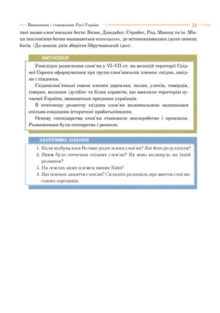 такі назви слов’янських богів: Велес, Даждьбог, Стрибог, Род, Макош та ін. Міс­
ця поклоніння богам називаються капищ ам и, де встановлювались ідоли певних
богів. (До наших днів зберігся Збручанський ідол).
Виникнення і становлення Русі-України
ВИСНОВКИ
Унаслідок розселення слов’ян у УІ-УІІ ст. на великій території Схід­
ної Європи сформувалися три групи слов’янських племен: східна, захід­
на і південна.
Східнослов’янські союзи племен деревлян, полян, уличів, тиверців,
сіверян, волинян (дулібів) та білих хорватів, що заселяли територію су­
часної України, вважаються предками українців.
В етнічному розвитку східних слов’ян визначальною залишалася
спільна спадщина історичної прабатьківщини.
Основу господарства слов’ян становили землеробство і промисли.
Розвиненими були скотарство і ремесло.
ЗАКРІПИМО ЗНАННЯ
1. Коли відбувалося Велике розселення слов’ян? Які його результати?
2. Яким було оточення східних слов’ян? Як воно вплинуло на їхній
розвиток?
3. На землях яких племен виник Київ?
4. Які основні заняття слов’ян? Складіть розповідь про життя слов’ян­
ського городища.
 