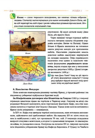 214 РОЗДІЛ 5
І ». Козак — слово порського походження, що означає: вільна озброєна
людина. СпочаткузастосовуваласядляназвимешканцівДикогоПаля, які
наційтериторіїнасвійстрахіризпкзаймалисярізнимипромислами.Зго­
домсталопозначатисоціальнийстан.
спустошені. Ці землі дістали назв}' Дике
ІІале, абопростоПале.
Через нищівні татаро-турецькі набіги
постало питання захисту південних кор­
донів володінь Литви та Палиці Однак
Вільно й Краків виявилися не готовими
вжити рішучих заходів для припинення
набігів. Населенню українських земель
довелося майже самотужки вирішувати
це складне завдання. Опір українського
населення став одним із важливих чин­
ників формування українського коза­
цтва, перша згадка проякеу письмових
джерелахдатується 1492р. (Деякіістори­
киназивають 1489 р.)
З Що таке Дике Поле? Чому на цій терито­
рії стало формуватися козацтво? Уякому
році відбувся перший великий похід крит­
ських татар на українські землі?
Покимонголиопановувалирівниннучастину Криму,у гірськихрайонахі на
південномуузбережжі відбувалися бурхливі події.
За Німфейськггм договором між Візантією та Ґенуєю (1261 р.) генуєр.ці
отримали виняткове право на торгівлюв Чорному морі. Ґенуезці на місці ста­
родавньої ФеодосіїзасновуютьсвоюторговельнуфакторіюКафу, якастаєваж­
ливимпунктому торгівлі міжСходомі Заходом. Такожвонизмоглнвитіснитиз
Кримусвоїхсуперників—венеціанців.
ІзXIVст. Кафастаєцентромторгівлі невільниками, якихкочовикизахоплю­
вали, здійснюючисвої грабіжницькі набіги. Насередину' XVст. місто стело од­
ниміз найбільших }' світі, тут проживали 70 тне. осіб. Уґенуезців складалися
непрості стосункизмонголами, азгодомі зкримськимитатарами: тоспалахува­
ли війни, тоукладалися союзи. Поступовона початокXVст. генуезці оволоділи
всімпівденнимузбережжямКримувідКафидоХерсонесеУСудакутаЧембало
Казак
в. Князівство Феодорю
 