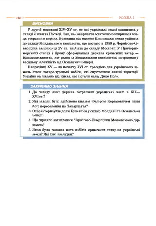 216 РОЗДІЛ з
висновки
У другій половині ХІУ-ХУ ст. не всі українські землі опинились у
складіЛитвитаІІольщі. Так,наЗакарпаттяостаточнопошириласявла­
да угорського короля. Буковина під назвою Шипинська земля увійшла
до складу Молдавського князівства, що постало в 1359 р. Чернігово-Оі-
верщпна наприкінці XV ст. ввійшла до складу Московії. У Причорно­
морських степах і Криму сформувалася держава кримських татар —
Кримське ханство, яке разоміз Молдавським князівством потрапило у
васальну'залежністьвідОсманськоїімперії.
Наприкінці XV—на початку' XVI ст. трагедієюдля українських зе­
мель стали татаро-турецькі набіги, які спустошили значні території
Українинапівденьвід Києва, щодісталиназвуДике Пале.*2345
ЗАКРІПИМО ЗНАННЯ
ї. До складу яких держав потрапили українські землі в XIV—
XVI ст.?
2. Які заходи було здійснено князем Федором Коріатовичехі після
йогопереселення на Закарпаття?
3. ОхарактеризуйтедолюБуковиниускладі Молдавії та Османської
імперії.
4. Щосприялозахопленню Чернігово-ОіверпрптпМосковськоюдер­
жавою?
5. Якою була головна мета набігів кримських татар на українські
землі? Які їхні наслідки?
 