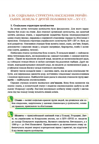 § 24. СОЦІАЛЬНА СТРУКТУРА НАСЕЛЕННЯ УКРАЇН­
СЬКИХ ЗЕМЕЛЬ У ДРУГІЙ ПОЛОВИНІ XIV—XV ст.
1. Соціальна структура суспільства
За своею суттю тогочасне суспільство було феодальним. Для нього харак­
терним був поділ на стани. Для станової організації суспільства, що зазвичай
містить декілька станів, є характерною ієрархічна будова (підпорядкованості
однихстанів іншим), вираженавнерівності становища (правахта обов’язках) і
привілеях. Соціальна структураукраїнського суспільства XIV—XV ст. була до­
волі розмаїтою. Основнимистанамибули шляхта (князі, пани, зем’явп, бояри),
духовенство («церковні люди»), міщани (патриціат, бюргерство, плебс) і селян­
ство(слуги, данники, тяглові).
Найвищимстаномсуспільствабула шляхта. Її складаликнязі —найзамож-
нішатитулованазнать, якіподілялися на«княжатголовних»і «княжат-повітов-
нпків». Перші не підлягали місцевій владі, входилидо великокнязівської ради,
а у військові походийшли зі своїми загонами під родовимигербами. Другі на­
впаки, підпорядковувалися місцевійвладі, не входилидо великокняжої ради, а
у військові походийшлиу складі повітовогоополчення.
Шляхтугтакожскладали пани—заможназнать, яканемалакнязівськихти­
тулів, але вирізнялася давністюроду, вотчинним(спадковим) землеволодінням
і певнимипривілеями. Найбагатпгіпаннразомізкнязямистановилигрушумаг­
натів —найбільшихземлевласників.
Середня служила шляхта називалася зем’янамн. Вона була залежною від
князів і панів, а шляхетський статус і спадкове землеволодіння здобула за вій­
ськову' (боярську) службу. Зем’янпвиконували особисту кінну службу' і вистав­
ляли підчасПОХОДУ' певну' кількістькіннихвоїнів.
Стани—великі соціально-правові грушилюдей, щорізнилися міжсо­
боюспадковим, закріплениму'законах становищему суспільстві, певни­
миправами, привілеями таобов’язками.
Шляхта —привілейований панівний станугПольщі, Угорщині, Лит­
ві, на українських та білоруських землях, що в XIV—XVIII ст. входили
до складу Польського королівства, Великого князівства Литовського, а з
1569 р.—до Речі Посполитої. Приналежність до шляхетського стану за­
безпечувала людині широкі корпоративні права і привілеї, щовідділяли
її відіншихверствсуспільства.
 