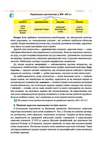 РОЗДІЛ 5218
Українське суспільство у XIV—XV ст.
шляхта духовенство міщани селяни
КНЯЗІ
пани
зем'яни
бояри
патриціат
«церковні люди« бюргерство
плебс
слуги
данники
тяглові
Бояри були дрібними тляхтичамн-службовцями, що виконували різнома­
нітні доручення, та «панцирними слугами», які особисто відбували військову
службу. Боярипоходиливідселян-слуг, володілиудільнимиземлями, користую­
чисьнимизаумовивиконаннясвойслужби.
Другийстансуспільства—духовенство складали «церковні люди»—окре­
мийпривілейованийстанукраїнськогосуспільства. Вонинепідлягалисвітсько­
му суду, авралі потребипотраплялипідсудєпископів. Духовенствоподілялося
наверхівку(митрополит, єпископи, архієпископитаін.) ірядовихсвященнослу­
жителів. Найбільшучастинускладали парафіяльносвященики.
До міщан входили патриціат — найзаможніта частіша міщанства, що
складаласязнайбагатшпхі найвплпвовіших купців, ремісннків-майстрів, бюр­
герство —середнячастинаміщанства, якускладалицехові майстриі торговці
середньогодостатку, і плебс —дрібні ремісники, торговцітаінші жителіміст.
До найбезправнішогостану суспільства —селян належали слуги—особисто
вільні селяни, які перебували на службах, отримуючи за це земельні наділи та
звільненнявідповинностей,данники —особистовільнітаекономічнонезалежні
селянп-обпцшниїлі, які сплачувалидержаві данину (чннпі) натуроюабо грішми,
і тяглові —селяни, які не мали власної землі та вели господарство на земель­
них ділянках, що належали державі або землевласникам. За користування зем­
леювонивідпрацьовувалитрудовуповинністьзісвоїмтяглом(робочоюхудобою).
Булиякособистовільні, такі закріпленідосвоїхнаділівтяглові сеіянп.
Є Які основні стани суспільства Існували на українських землях у XIV—XVст.?
2. Панівні верстви населення та їхнє життя
УПольському' королівстві та Великому князівстві Литовському' соціальна
структуранаселення мала певні відмінності. Так, у Польщі всі панівні прошар­
ки суспільства, тобто феодали, називалися шляхтою. Сперту це були рицарі,
які перебували на державній військовій службі, отримуючи в користування
земельну' власність. У1374 р. король Людовік Анжуйський, що одночасно був
королем Польщі та Угорщини, ухвалив привілей, за яким їхні землеволодіння
сталиспадковими. ПоступовошляхтасталапанівноюверствоювПольщі. Через
своїпредставницькі органи(місцеві сеймикитазагальнийсейм) вонавизначала
політикудержави.
 