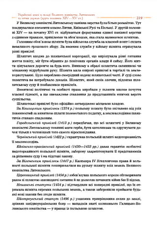Ук^шпсьхі л*млі в скллді Великого хііяяіпспи Лктппсйкіхо
“ '' та іигпих держал (друга полетиш XIV—X V сг.) *" 219
УВеликомукнязівствіЛитовському'панівнаверствабулабільшрозмаїтою.Тут
поєднувалисяелементивласнеЛитви, КиївськоїРусітаПольщі. Удругійполови­
ні XIV—на початку' XVI ст. відбувається формування єдиної панівної верстви
зєдинимиправами, привілеямитаобов’язками, якасталаназиватисяшляхтою.
Головнимобов’язкомшляхтибулавійськоваслужбазавласнийкошті сплата
невеликого грошового збору'. За несення службиу війську' шляхта отримувала
різні привілеї.
Шляхтич входив до шляхетської корпорації, що вирішувала різні питання
життя повіту', міг бутиобранимдо повітових органів влади й сейму'. Його жит­
тя цінувалося дорожче за будь-кого. Винному вобразі шляхтича селянинові чи
міщанину' відрубували руку'. Шляхтамала широкі привілеї в торгівлі та земле­
користуванні. Бу'ловиробленосвоєріднийкодексшляхетськоїчесті. Усуді слово
шляхтпча не потребувало доказів. Шляхтич, якийскоїв злочин, підлягав шля­
хетськомусудуйпозбавлявся привілеїв.
Виняткові політичні та особисті права виробили у' шляхти високе почуття
власної гідності, а ще зневажливе ставлення до представників нижчих верств
суспільства.
Шляхетські привілеї бугло офіційнозатвердженомісцевоювладою.
За Кошицькші привіїелч (1374 р.) польську шляхту' було звільнено відусіх
повинностейзавиняткомсплатипоземельногоподатку, аземлеволодінняшлях­
тичівставало спадковим.
Городіьгьський привілей (1413 р.) передбачав, що всі шляхтичі у Балпкому
князівствіЛитовськомуповинні матигерби,буликатоликамитаодружуватидо­
чоктількиячоловікамитогосамоговіросповідання.
Червінський при&иіей (1422р.) гарантувавпольськійшляхті недоторканність
її землеволодінь.
ЕАхінсько-кра*:іеський привілей (1430—1433 рр.) давав гарантію особистої
недоторканності польської шляхти, заборону' заарештовувати її представників
зарішеннямсудуі напідставі закону.
За Выенеькшх привіхевм (1447 р.) Казимира IVЯґеллончнка права й воль-
ності польської шляхти поширювалисяна руську шляхту всіх земель Великого
князівстваЛитовського.
Цереквицький привілей (1454р.) зобов’язувавпольськогокороляобговорювати
разомзі шляхтоюзаконодавчі питанняйнедозволявпочинативійнибезїївідома
Неиіавські статути (1454 р.) підтвердили всі попередні привілеї, щоїх от­
рималашляхта окремихпольськихземель, атакожзаборонилиприйматибудь-
які нові законибеззгодишляхти.
Іійотркувський статут (1496 р.) у'законив прикріплення селян до землі,
зрівняв західноукраїнських бояр — нащадків знаті колишнього Галицько-Во­
линськогокнязівства—у правахізпольськоюшляхтою.
 