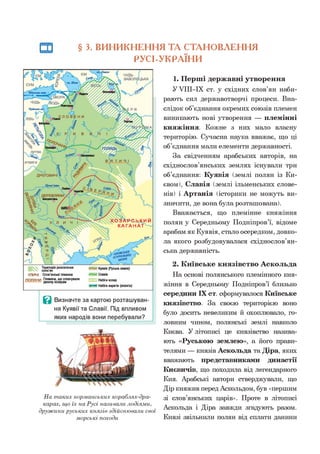 § 3. ВИНИКНЕННЯ ТА СТАНОВЛЕННЯ
РУСІ-УКРАЇНИ
На таких норманських кораблях-дра-
карах, що їх на Русі називали лодіями,
дружини руських князів здійснювали свої
морські походи
1. Перші державні утворення
У УІІІ-ІХ ст. у східних слов’ян наби­
рають сил державотворчі процеси. Вна­
слідок об’єднання окремих союзів племен
виникають нові утворення — племінні
княжіння. Кожне з них мало власну
територію. Сучасна наука вважає, що ці
об’єднання мали елементи державності.
За свідченням арабських авторів, на
східнослов’янських землях існували три
об’єднання: Куявія (землі полян із Ки­
євом), Славія (землі ільменських слове­
нів) і Артанія (історики не можуть ви­
значити, де вона була розташована).
Вважається, що племінне княжіння
полян у Середньому Подніпров’ї, відоме
арабам як Куявія, стало осередком, довко­
ла якого розбудовувалася східнослов’ян­
ська державність.
2. Київське князівство Аскольда
На основі полянського племінного кня­
жіння в Середньому Подніпров’ї близько
середини IX ст. сформувалося Київське
князівство. За своєю територією воно
було досить невеликим й охоплювало, го­
ловним чином, полянські землі навколо
Києва. У літописі це князівство назива­
ють «Руською землею», а його прави­
телями — князів Аскольда та Діра, яких
вважають представниками династії
Києвичів, що походила від легендарного
Кия. Арабські автори стверджували, що
Дір княжив перед Аскольдом, був «першим
зі слов’янських царів». Проте в літописі
Аскольда і Діра завжди згадують разом.
Князі звільнили полян від сплати данини
 