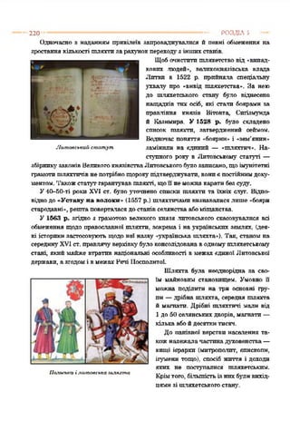 Одночасно з наданням привілеїв запроваджувалися й певні обмеження на
зростаннякількості тляхти зарахунокпереходузіншихстанів.
Щобочистптпшляхетство від «випад­
кових людей«, великокнязівська влада
Литви в 1522 р. прийняла спеціальну
ухвалу про «вивід шляхетства». За нею
до шляхетського стану було віднесено
нащадків тих осіб, які стали боярами за
правління князів Вітовта, Снгізмунда
й Казимира. У 1528 р. було складено
список тляхти, затверджений сеймом.
Водночас поняття «боярнн* і «зем'янин*
замінили на єдиний — «шляхтич*. На­
ступного року в Литовському статуті —
збірникузаконівВеликогокнязівстваЛитовського65010 записано, щоімунітетні
грамотишляхтичівнепотрібнощорокупідтверджувати, вониєпостійнимдоку­
ментом. Такожстатут гарантувавшляхті, щоїї неможнакаратибезсуду.
У40-50-ті роки XVI ст. було уточнено списки піляхтп та їхніх слуг. Відпо­
віднодо«Уставу на волоки* (1557 р.) шляхтичамивизнавалисялише «бояри
стародавні*, рештаповерталасядостанівселянстваабоміщанства.
У 1563 р. згідно з грамотою великого князя .литовського скасовувалися всі
обмеження щодо православної шляхти, зокрема і наукраїнських землях, (дея­
кі історикизастосовують щодонеї назву «українська шляхта«). Так, станомна
серединуXVI ст. правлячу верхівкубуло консолідована водномушляхетському
стані, якиймайже втратив національні особливості вмежах єдиної Литовської
держави, азгодомі вмежах Речі Посполитої.
Шляхта була неоднорідна за сво­
їм майновим становищем. Умовно її
можна поділити на три основні гру­
пи —дрібна шляхта, середня шляхта
й магнати. Дрібні шляхтичі мали від
1 до 50 селянських дворів, магнати—
галькаабойдесяткитисяч.
До панівної верстви населення та­
кожналежалачастинадуховенства—
вищі ієрархи (митрополит, єпископи,
ігумени тощо), спосіб життя і доходи
яких не поступалися шляхетським.
Крімтого, більшістьІЗ Н И Х 6 5 Ш Н вихід­
цямизі шляхетськогостану.
220 ----------------------------------------------------------------------------- РОЗДІЛ 5
Литовський статут
Лахьська і литовська шлихта
 