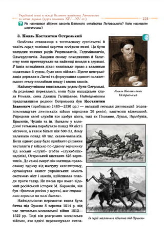 УІфІШСЬХІ ИМ.ІІ я складі Велігакіго хияяіпгпи ЛмТОПСЬКСГО
та іштшх держап (друга полапхпі XIV—Х ,гст.) “ * “ “ “ “ *' 221
в Як називався збірник законів Великого князівства Литовського? Кого називали
шляхтичем?
3. Князь Костянтин Острозький
Особливе становіпце в тогочасному суспільстві й
навіть серед панівної верстви посідали князі. Де були
нащадки княжих родів Рюрпковпчів, Гедпміновичів,
Ольґердовичів. Завдяки своєму походженню й багат­
ству вонипретендували на найвищі посадивдержаві.
Уїхніх володіннях діяло князівське право з власними
податкамийсудом, було своєвійсько. Протецентралі­
заціядержавивЛитві таформуванняєдиногошляхет­
ськогостанупослабиливладу і вплив князів.
Наймогутнішимкнязівськимродомбули Острозькі.
За родовими переказами, вони були нащадками кия- Кшсіь Костянтин
зя Романа, сина Данила Галицького. Найвідоміптим Острозький
представником родини Острозьких був Костянтин
Іванович (приблизно 1463—1530 рр.) —великий гетьман литовський (голов­
нокомандувач литовських військ впродовж 26 років), каштелян віденський.
Упродовж своєї служби він здобув міста, такі як Попонне. Луцьк, Здапбунів,
Краснлів, Чуднів та ін. Загалом у воло­
дінні гетьманаперебувалопонадЗОмісті
містечок, а такожбільшніж500 сіл, йому
належало понад 40 тис. селян-чоловіків.
Калиодногоразубулоприйняторішення
виставитиу військопоодному вершнику
від восьми «служб* (тобто «служебнпх»
наділів), Острозький виставив 426 верш­
ників.Досамоїсмертівінзахищавправо­
славну церкву від наступу католицизму,
організував захист українських земаль
системоюміст і замків, здійснював похо­
ди проти татар. Якписав про нього відо­
мийросійський історик 51. Карамзін, він
був «братам расінн у церкві, а.іе страш­
ним ворогом на плігі битви*.
Найвідомішою перемогою князя бу.ла
битва під Оршею 8 вересня 1514 р. під
час .литовсько-московської війни 1512—
1522 рр. Тоді він розгромив московське
військо, яке вдвічі перевищувало литов-
Ія серії .каяюнкіа «Китаа лігІ Оршею*
 
