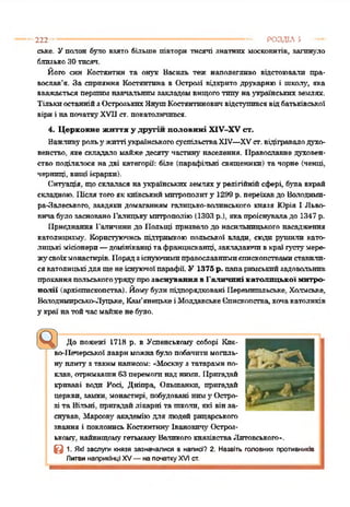 222 ------------------------------------------------------------------------------------ РОЗДІЛ 5 —
ське. Уполон було е я я т о більше півтори тисячі знатних московитів, загинуло
близькоЗОтпсяп.
Його син Костянтин та онук Василь теж наполегливо відстоювали пра­
вослав’я. За сприяння Костянтина в Острозі відкрито друкарню і школу, яка
вважається першимнавчальнимзакладомвищоготипу наукраїнських землях.
ТількиостаннійзОстрозькихЯнутпКостянтиновичвідступивсявідбатьківської
віриі напочаткуXVII ет. покатоличився.
4. Церковне життя у другій половині ХІУ-ХУ ст.
Важливурольу життіукраїнськогосуспільстваXIV—XVст. відігравалодухо­
венство, яке складало майжедесяту частину населення. Православне духовен­
ство поділялося надві категорії: біле (парафільні священики) та чорне (ченці,
черниці, вищі ієрархи).
Ситуація, щосклалася наукраїнських земляху релігійнійсфері, 6541а вкрай
складною. Післятогояккиївськиймитрополиту 1299 р. переїхавдо Володимп-
ра-Залеського, завдяки домаганням галицько-волинського князя Юрія І Льво­
вича65410 засновано Галицькумитрополію(1303 р.), якапроіснуваладо 1347 р.
Приєднання Галичинидо Польщі призвалодо насильницького насадження
католицизму. Користуючись підтримкою польської влади, сюди р5тиили като­
лицькі місіонери—домініканці тафранцисканці, закладаючивкраї гу'стумере-
Ж5гсвоїхмонастирів. 1Іорядзіснуючимиправославнимиепископствамиставили­
сякатолицькідля щенеіснуючоїпарафії У 1375 р. папаримськийзадовольнив
проханняпольського5рядупрозаснування в Галичині католицької митро­
полії (архієпископства). Йоігубулипідпорядковані Перемишльське. Холмське,
Володимирсько-Луцьке, Кам'янецькеіМолдавськеЄпископства,хочакатоликів
у краї натойчасмайжене65410.
До пожежі 171Яр. в Успенському соборі Киє­
во-Печерськоїлавриможнабуло побачитимогаль-
Н5гплитуз такимнаписом: «Москвуз татарамипо­
клав, отримавши63 перемога над ними. Пригадай
криваві води Росі, Дніпра, Ольшанкп, пригадай
церкви, замки, монастирі, побудовані ниму Остро­
зі та Вільні, пригадайлікарні та шкали, які вінза­
снував, Марсов5гакадеміюдля людей рицарського
звання і поклонись Костянтину Івановичл' Остроз­
ькому. найвищомугетьману Великогокнязівства.Литовського-,
в 1. Які заслуги князя зазначалися в написі? 2. Назвіть головних противників
Литви наприкінці XV—на початку XVIст.
 