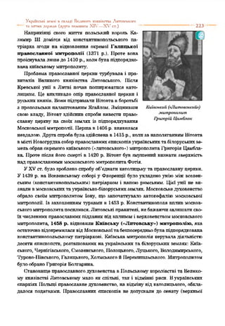 Укрогісьхі ьеклі я скллді Велипагп зоїяяіпстти Лктппслкіхо
—'' та ііггтіх держпп (друга тхитнш XIV—X V ст.) "* — — 1 223
Наприкінці свого життя польський король Ка­
зимир Ш домігся від константинопольського па­
тріарха згоди на відновлення окремої Галицької
православної митрополії (1371 р.). Проте вона
проіснувалалишедо 1410 р., колибулапідпорядко­
ванакиївськомумитрополиту.
Проблема православної церкви турбувала і пра­
вителів Вагового князівства Литовського. Після
Кревської унії в Литві попав поширюватися като­
лицизм. Це викликало опір православної церкви і
руськихкнязів. Вонипідтримали Вітовтавборотьбі
з пропольськпналаштованим Ятайлом. Зміцнивши
своювладу, Вітовт здійснив спроби вивести право­
славну церкву на своїх землях із підпорядкування
Московськоїмитрополії. Першав И06 р. виявилася
невдалою. Другаспробабулаздійснена в1415 р., колизанаполяганнямВітовта
вмісті Новогрудкасоборправославнихотоскопівукраїнськихтабілоруськихзе­
мельобравокремогокиївського(»литовського») митрополитаі'рнгорія Цамбла-
ка Проте після його смерті в 1420 р. Вітовт був змушений визнати зверхність
надправославнимимосковськогомитрополитаФотія.
УXVст. було зробленоспробуоб'єднатикатолицьку та православнуцеркви.
У 1439 р. на Вселенському соборі у Флоренції було укладено унію міжвселен­
ським (константинопольським) патріархом і папоюримським. Цієї унії не ви­
зналивмосковськихтаукраїнсько-білоруськихземлях. Московськедуховенство
обрало своїм митрополитом Іону, що започаткувало автокефалію московської
митрополії. Із захопленням турками в 1453 р. Константинополя вплив москов­
ськогомитрополитапосилився.Литовські правителі, небажаючизалишатисво­
їхчисленнихправославнихпідданихпідвпливомі верховенствоммосковського
митрополита, 1458 р. відновили Київську («Литовську») митрополію, яка
остаточновідокремиласявідМосковськоїтабезпосередньобулапідпорядкована
константинопольському патріархові. Київськамитрополія керуваладіяльністю
десяти єпнекопегв. розташованих на українських та білоруських землях: Київ­
ського, Чернігівського, Смоленського, Полоцького, Луцького, Володимирського,
Турово-Пінського, Галицького, ХолмськогойПеремишльського. Митрополитом
булообраноІфшорія Болгарина
Становище православногодуховенства вПольському королівстві та Велико­
му князівстві Литовському мало як спільні, так і відмінні риси. Вукраїнських
єпархіях Польщі православнедуховенство, на відміну' від католицького, обкла­
далося податками. Православних єпископів не допускали до сенату (верхньої
 