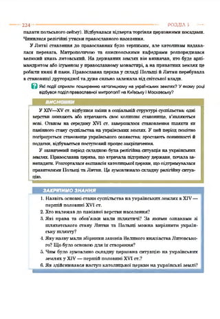 224 ------------------------------------------------------------------------------------ РОЗДІЛ 5 —
палатипольськогосейму). Відбуваласявідвертаторгівляцерковнимипосадами.
Чинилисярелігійні утискиправославногонаселення.
УЛитві ставлення до православних було терпимим, але католикам надава­
лася перевага. Митрополичою та єпископськими кафедрами розпоряджався
великий князь литовський. На державних землях він визначав, хто буде архі­
мандритом абоігуменому православномумонастирі, а на приватних землях це
робиликнязі йпанн. Православна церквау складі Польщі йЛитви перебувала
встановищідругорядної тадужесильнозалежалавід світської влади.
В Які події сприяли поширенню католицизму на українських землях? Уякому році
відбувся поділ православної митрополії на Київську і Московську?
ВИСНОВКИ
УXIV—XVст. відбулися змінивсоціальнійструктурі суспільства одні
верстви зникають або втрачають своє колишнє становище, з’являються
нові. Оганом на середину XVI ст. завершилося становлення шляхти як
панівногостану суспільстванаукраїнськихземлях. Уцейперіод помітно
погіршується становищеукраїнського селянства зростаютьповинності й
податки, відбуваєтьсяпоступовийпроцесзакріпачення.
У зазначений період складною6341а релігійнаситуаціянаукраїнських
землях. Православнацерква, щовтрачала підтримкудержави, початаза­
непадати. Розгорталасяекспансіякатолицькоїцеркви, щопідтримувалася
правителямиПольщі та Литви. Цезумовлювалоскладну релігійнуситуа­
цію.*123*56
ЗАКРІПИМО ЗНАННЯ
1. Назвітьосновністанисуспільства наукраїнськихземляхвXIV—
першійполовині XVI ст.
2. Хтоналежав до панівної верствинаселення?
3. Які права та обов’язки мали шляхтичі? За якими ознаками зі
шляхетського стану Литви та Польщі можна вирізнити україн­
ськушляхту?
Л. Якуназвумали збірникизаконів Великогокнязівства Литовсько­
го? Щобулоосновоюдля їх створення?
5. Чим було зумовлено складну перковна ситуаціюна українських
землягху XIV—першійполовині XVI ст.?
6.Як здійснювався наступкатолицької церквина українські землі?
 