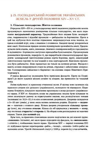 § 25. ГОСПОДАРСЬКИЙ РОЗВИТОК УКРАЇНСЬКИХ
ЗЕМЕЛЬ У ДРУГІЙ ПОЛОВИНІ XIV—XV СГ.
1. Сільське господарство. Життя селянина
УпродовжXIV—XVст.у господарськомужитті населенняукраїнськихземель
продовжувало залишатися домінуючим сільське господарство, яке мало пере­
важно натуральний характер. Традиційними його видами були: землероб­
ство, тваринництво і підсобні промисли—рибальство та бортництво. Проте в
цейчас відбулося його помітне піднесення: запроваджується нова техніка, зо­
крема коліснийплуг, сохаз лемешем і сошником. Завдяки цьому розорюються
новіземлі. Невтомноюпрацеюселянипідвищуваливрожайністьземлі Продов­
жувалисіятиячмінь, жито, пшеницю. Значногопоширеннянабулогородництво
йсадівництво. Бортництвозаступилоприсадибнебджільництво. Продовжували
розвиватисяпромисли, передусімті, щоперероблялисільськогосподарські про­
дукти: млинарський (виготовлення різних сортів борошна, круп), винокурний
(виготовлення горілки) та пов’язанийіз ним корчмарський. Важливимпромис­
лом було рибальство. Воно процвітало не тільки на великих річках. Феодали і
навіть селяни споруджувалистави на річках, струмках і заболочених місцевос­
тях. Солеваріннямзаймалися в Карпатах і на солоних озерах Північного При­
чорномор'я.
Уперіод феодалізму полювання було привілеєм феодалів. Проте на Подні­
пров'ї до нього вдалися місцеві селяни та міщани, що приносило їм чималий
Дохід.
Змінивідбулися і в правовому становищі селян. Уцілому воно залежало від
правовогоустроюсіл: руського (українського), волоськогочинімецького. Пере­
важна більшість сільськогонаселення проживала в селахруського (українсько­
го) права УXIV ст. більшість селян на українських землях були вільними та
лише сплачували данину за користування землею, яка розподілилася ланами
(волоками) по 16,8—21,4 гаміжселянськимидвортцамн. Дворищескладалося
з 5—10 хат (димів), у яких жила велика селянська родина Податок—подим­
не —платили з кожного диму. Кілька дворищутворювали сільську грома­
ді' (село), які'очолював отаман. Кілька сіл об’єднувалисяу волость —копу,
якуочолювавстароста («старець»). Назборахкопирозглядалися всі важливі
справи. Такождіявкопнпй суд.
Крімтого, заправовимстановищемселяни поділилися надві основні групи:
«похоаснх» (вільних), які малиправовідходитивід феодала, та«непохожнх»
(«отчичів»), позбавлених такого права. ПротягомXIV —пертої половиниXVI
ст. відбувавсяпроцесперетворення «рабів», «челяді», «холопів» (тобторабів) на
залежнихселян. ТретійЛитовськийстатуту 1588 р. перевівїху станотчичів.
 