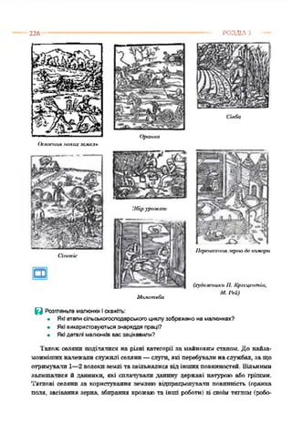 226 РОЗДІЛ З
Сівба
Освоєння нових земель
Оранка
Сінокіс
Збір урож аю
Молотьба
Пераілссіїпк зерна бо камори
(художники II. Крс.сцсіітіи,
М.Р&)
@ Розгляньте малюнки і скажіть:
• Які етапи сільськогосподарського циклу зображено на малюнках?
• Які використовуються знаряддя праці?
• Які деталі малюнків вас зацікавили?
Такожселяни поділялися на різні категорії за майновим станом. До найза-
можнітпхналежалислужилі селяни—слуги, які перебувалинаслужбах, защо
отримували 1—2 волокиземлі тазвільнялисявідіншихповинностей. Вільними
залишалися й данники, які спланували данину державі натурою або грішми.
Тяглові селяни за користування землею відпрацьовували повинність (оранка
паля, засівання зерна, збирання врожаюта інші роботи) зі своїм тяглом (робо-
 